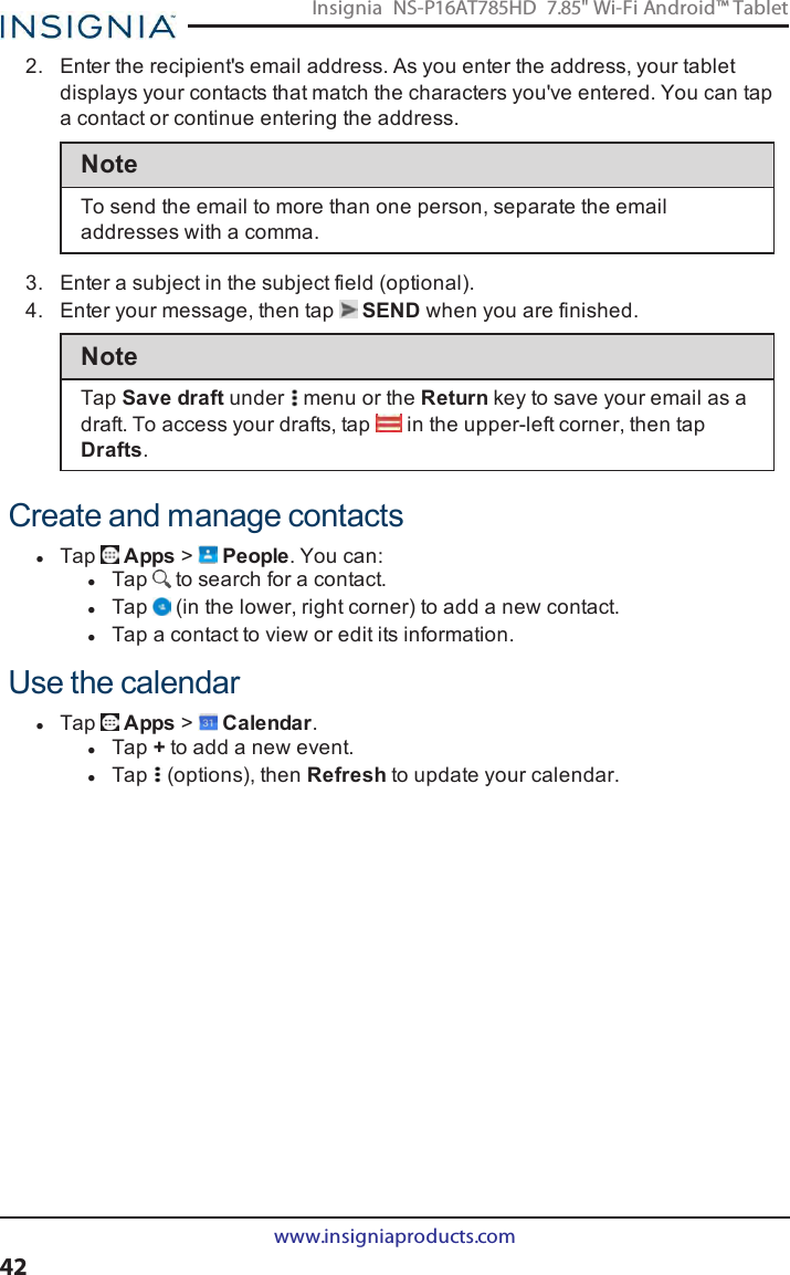 2. Enter the recipient&apos;s email address. As you enter the address, your tabletdisplays your contacts that match the characters you&apos;ve entered. You can tapa contact or continue entering the address.NoteTo send the email to more than one person, separate the emailaddresses with a comma.3. Enter a subject in the subject field (optional).4. Enter your message, then tap SEND when you are finished.NoteTap Save draft under menu or the Return key to save your email as adraft. To access your drafts, tap in the upper-left corner, then tapDrafts.Create and manage contactslTap Apps &gt;People. You can:lTap to search for a contact.lTap (in the lower, right corner) to add a new contact.lTap a contact to view or edit its information.Use the calendarlTap Apps &gt;Calendar.lTap +to add a new event.lTap (options), then Refresh to update your calendar.www.insigniaproducts.com42Insignia NS-P16AT785HD 7.85&quot; Wi-Fi Android™ Tablet