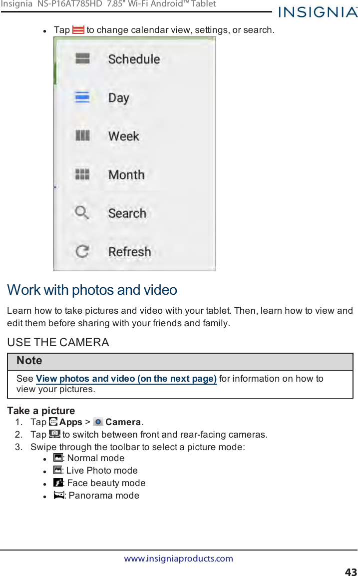 lTap to change calendar view, settings, or search.Work with photos and videoLearn how to take pictures and video with your tablet. Then, learn how to view andedit them before sharing with your friends and family.USE THE CAMERANoteSee View photos and video (on the next page) for information on how toview your pictures.Take a picture1. Tap Apps &gt;Camera.2. Tap to switch between front and rear-facing cameras.3. Swipe through the toolbar to select a picture mode:l:Normal model: Live Photo model: Face beauty model: Panorama modewww.insigniaproducts.com43Insignia NS-P16AT785HD 7.85&quot; Wi-Fi Android™ Tablet