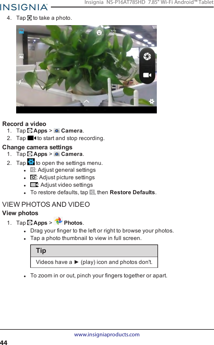 4. Tap to take a photo.Record a video1. Tap Apps &gt;Camera.2. Tap to start and stop recording.Change camera settings1. Tap Apps &gt;Camera.2. Tap to open the settings menu.l:Adjust general settingsl:Adjust picture settingsl: Adjust video settingslTo restore defaults, tap , then Restore Defaults.VIEW PHOTOS AND VIDEOView photos1. Tap Apps &gt;Photos.lDrag your finger to the left or right to browse your photos.lTap a photo thumbnail to view in full screen.TipVideos have a ► (play) icon and photos don&apos;t.lTo zoom in or out, pinch your fingers together or apart.www.insigniaproducts.com44Insignia NS-P16AT785HD 7.85&quot; Wi-Fi Android™ Tablet