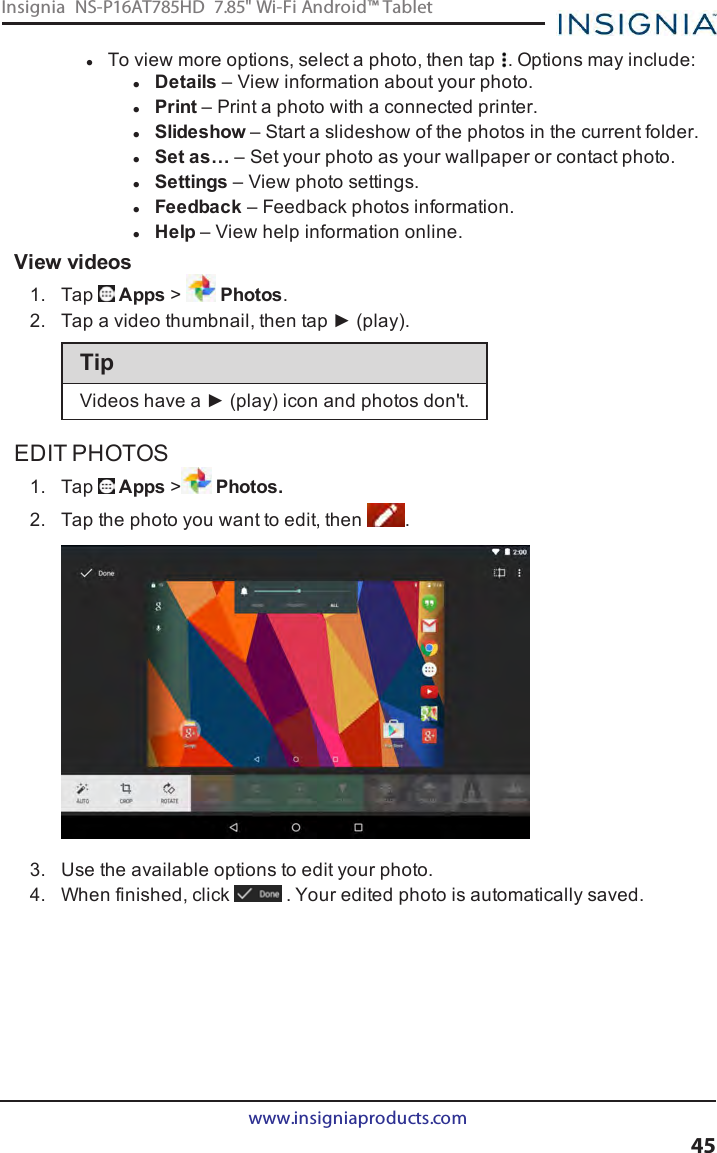 lTo view more options, select a photo, then tap . Options may include:lDetails – View information about your photo.lPrint – Print a photo with a connected printer.lSlideshow – Start a slideshow of the photos in the current folder.lSet as… – Set your photo as your wallpaper or contact photo.lSettings – View photo settings.lFeedback – Feedback photos information.lHelp – View help information online.View videos1. Tap Apps &gt;Photos.2. Tap a video thumbnail, then tap ► (play).TipVideos have a ► (play) icon and photos don&apos;t.EDIT PHOTOS1. Tap Apps &gt;Photos.2. Tap the photo you want to edit, then .3. Use the available options to edit your photo.4. When finished, click . Your edited photo is automatically saved.www.insigniaproducts.com45Insignia NS-P16AT785HD 7.85&quot; Wi-Fi Android™ Tablet