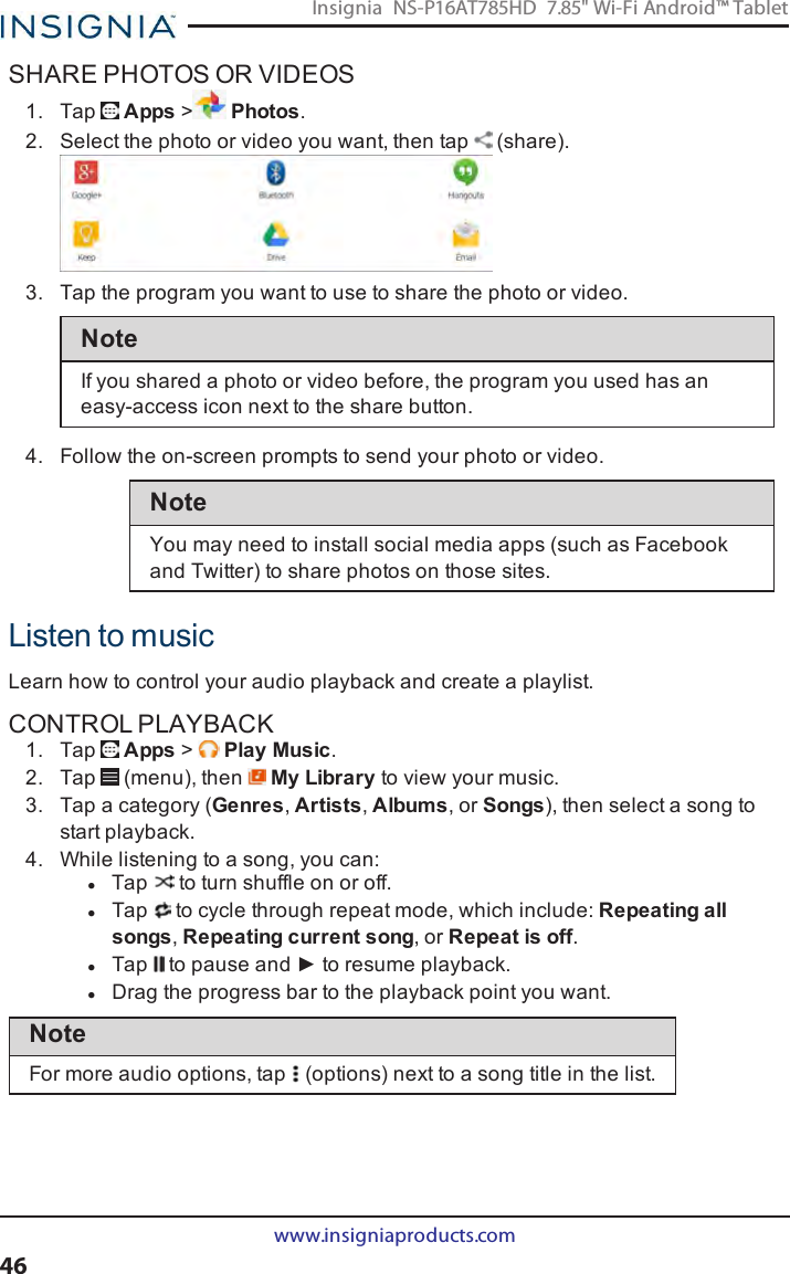 SHARE PHOTOS OR VIDEOS1. Tap Apps &gt;Photos.2. Select the photo or video you want, then tap (share).3. Tap the program you want to use to share the photo or video.NoteIf you shared a photo or video before, the program you used has aneasy-access icon next to the share button.4. Follow the on-screen prompts to send your photo or video.NoteYou may need to install social media apps (such as Facebookand Twitter) to share photos on those sites.Listen to musicLearn how to control your audio playback and create a playlist.CONTROL PLAYBACK1. Tap Apps &gt;Play Music.2. Tap (menu), then My Library to view your music.3. Tap a category (Genres,Artists,Albums, or Songs), then select a song tostart playback.4. While listening to a song, you can:lTap to turn shuffle on or off.lTap to cycle through repeat mode, which include:Repeating allsongs,Repeating current song, or Repeat is off.lTap to pause and ► to resume playback.lDrag the progress bar to the playback point you want.NoteFor more audio options, tap (options)next to a song title in the list.www.insigniaproducts.com46Insignia NS-P16AT785HD 7.85&quot; Wi-Fi Android™ Tablet