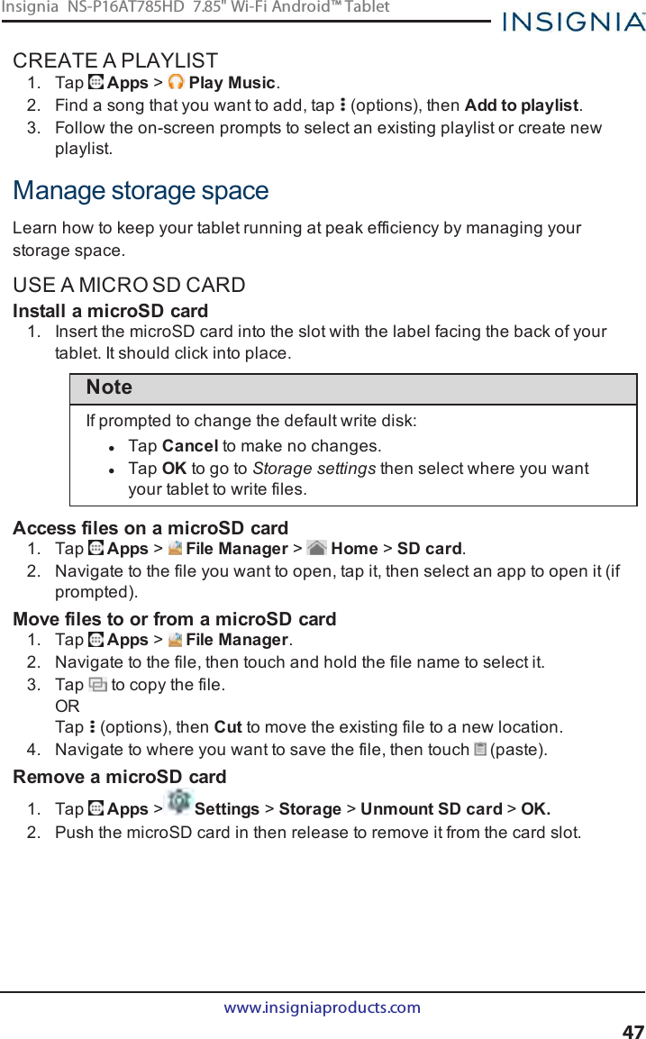 CREATE A PLAYLIST1. Tap Apps &gt;Play Music.2. Find a song that you want to add, tap (options), then Add to playlist.3. Follow the on-screen prompts to select an existing playlist or create newplaylist.Manage storage spaceLearn how to keep your tablet running at peak efficiency by managing yourstorage space.USE A MICRO SD CARDInstall a microSD card1. Insert the microSD card into the slot with the label facing the back of yourtablet. It should click into place.NoteIf prompted to change the default write disk:lTap Cancel to make no changes.lTap OK to go to Storage settings then select where you wantyour tablet to write files.Access files on a microSD card1. Tap Apps &gt;File Manager &gt;Home &gt;SD card.2. Navigate to the file you want to open, tap it, then select an app to open it (ifprompted).Move files to or from a microSD card1. Tap Apps &gt;File Manager.2. Navigate to the file, then touch and hold the file name to select it.3. Tap to copy the file.ORTap (options), then Cut to move the existing file to a new location.4. Navigate to where you want to save the file, then touch (paste).Remove a microSD card1. Tap Apps &gt;Settings &gt;Storage &gt;Unmount SD card &gt;OK.2. Push the microSD card in then release to remove it from the card slot.www.insigniaproducts.com47Insignia NS-P16AT785HD 7.85&quot; Wi-Fi Android™ Tablet