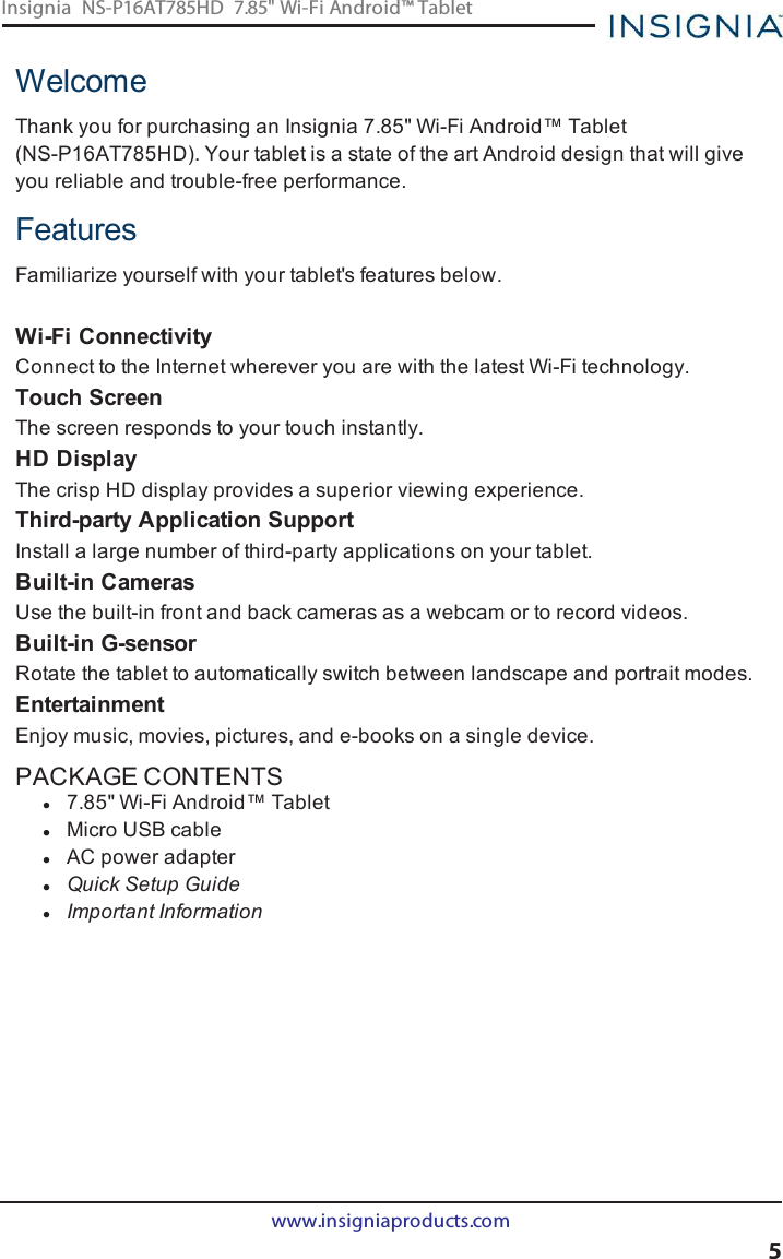 WelcomeThank you for purchasing an Insignia 7.85&quot; Wi-Fi Android™ Tablet(NS-P16AT785HD). Your tablet is a state of the art Android design that will giveyou reliable and trouble-free performance.FeaturesFamiliarize yourself with your tablet&apos;s features below.Wi-Fi ConnectivityConnect to the Internet wherever you are with the latest Wi-Fi technology.Touch ScreenThe screen responds to your touch instantly.HD DisplayThe crisp HDdisplay provides a superior viewing experience.Third-party Application SupportInstall a large number of third-party applications on your tablet.Built-in CamerasUse the built-in front and back cameras as a webcam or to record videos.Built-in G-sensorRotate the tablet to automatically switch between landscape and portrait modes.EntertainmentEnjoy music, movies, pictures, and e-books on a single device.PACKAGE CONTENTSl7.85&quot; Wi-Fi Android™ TabletlMicro USBcablelAC power adapterlQuick Setup GuidelImportant Informationwww.insigniaproducts.com5Insignia NS-P16AT785HD 7.85&quot; Wi-Fi Android™ Tablet