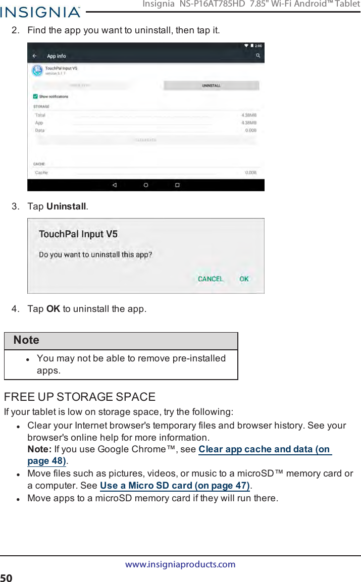 2. Find the app you want to uninstall, then tap it.3. Tap Uninstall.4. Tap OKto uninstall the app.NotelYou may not be able to remove pre-installedapps.FREE UP STORAGE SPACEIf your tablet is low on storage space, try the following:lClear your Internet browser&apos;s temporary files and browser history. See yourbrowser&apos;s online help for more information.Note:If you use Google Chrome™, see Clear app cache and data (onpage48).lMove files such as pictures, videos, or music to a microSD™ memory card ora computer. See Use a Micro SD card (on page47).lMove apps to a microSD memory card if they will run there.www.insigniaproducts.com50Insignia NS-P16AT785HD 7.85&quot; Wi-Fi Android™ Tablet