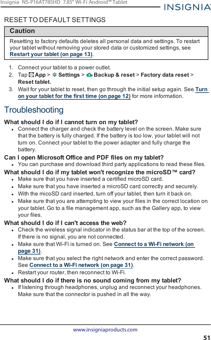 RESET TO DEFAULT SETTINGSCautionResetting to factory defaults deletes all personal data and settings. To restartyour tablet without removing your stored data or customized settings, seeRestart your tablet (on page13).1. Connect your tablet to a power outlet.2. Tap App &gt;Settings &gt;Backup &amp;reset &gt;Factory data reset &gt;Reset tablet.3. Wait for your tablet to reset, then go through the initial setup again. See Turnon your tablet for the first time (on page12) for more information.TroubleshootingWhat should I do if Icannot turn on my tablet?lConnect the charger and check the battery level on the screen. Make surethat the battery is fully charged. If the battery is too low, your tablet will notturn on. Connect your tablet to the power adapter and fully charge thebattery.Can I open Microsoft Office and PDF files on my tablet?lYou can purchase and download third party applications to read these files.What should I do if my tablet won&apos;t recognize the microSD™ card?lMake sure that you have inserted a certified microSD card.lMake sure that you have inserted a microSD card correctly and securely.lWith the micoSD card inserted, turn off your tablet, then turn it back on.lMake sure that you are attempting to view your files in the correct location onyour tablet. Go to a file management app, such as the Gallery app, to viewyour files.What should I do if Ican&apos;t access the web?lCheck the wireless signal indicator in the status bar at the top of the screen.If there is no signal, you are not connected.lMake sure that Wi-Fi is turned on. See Connect to a Wi-Fi network (onpage31).lMake sure that you select the right network and enter the correct password.See Connect to a Wi-Fi network (on page31).lRestart your router, then reconnect to Wi-Fi.What should Ido if there is no sound coming from my tablet?lIf listening through headphones, unplug and reconnect your headphones.Make sure that the connector is pushed in all the way.www.insigniaproducts.com51Insignia NS-P16AT785HD 7.85&quot; Wi-Fi Android™ Tablet