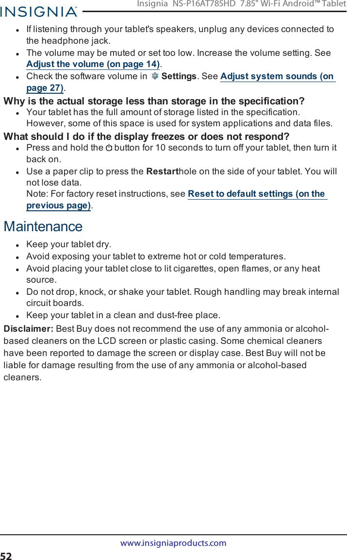 lIf listening through your tablet&apos;s speakers, unplug any devices connected tothe headphone jack.lThe volume may be muted or set too low. Increase the volume setting. SeeAdjust the volume (on page14).lCheck the software volume in Settings. See Adjust system sounds (onpage27).Why is the actual storage less than storage in the specification?lYour tablet has the full amount of storage listed in the specification.However, some of this space is used for system applications and data files.What should Ido if the display freezes or does not respond?lPress and hold the button for 10 seconds to turn off your tablet, then turn itback on.lUse a paper clip to press the Restarthole on the side of your tablet. You willnot lose data.Note:For factory reset instructions, see Reset to default settings (on theprevious page).MaintenancelKeep your tablet dry.lAvoid exposing your tablet to extreme hot or cold temperatures.lAvoid placing your tablet close to lit cigarettes, open flames, or any heatsource.lDo not drop, knock, or shake your tablet. Rough handling may break internalcircuit boards.lKeep your tablet in a clean and dust-free place.Disclaimer:Best Buy does not recommend the use of any ammonia or alcohol-based cleaners on the LCD screen or plastic casing. Some chemical cleanershave been reported to damage the screen or display case. Best Buy will not beliable for damage resulting from the use of any ammonia or alcohol-basedcleaners.www.insigniaproducts.com52Insignia NS-P16AT785HD 7.85&quot; Wi-Fi Android™ Tablet