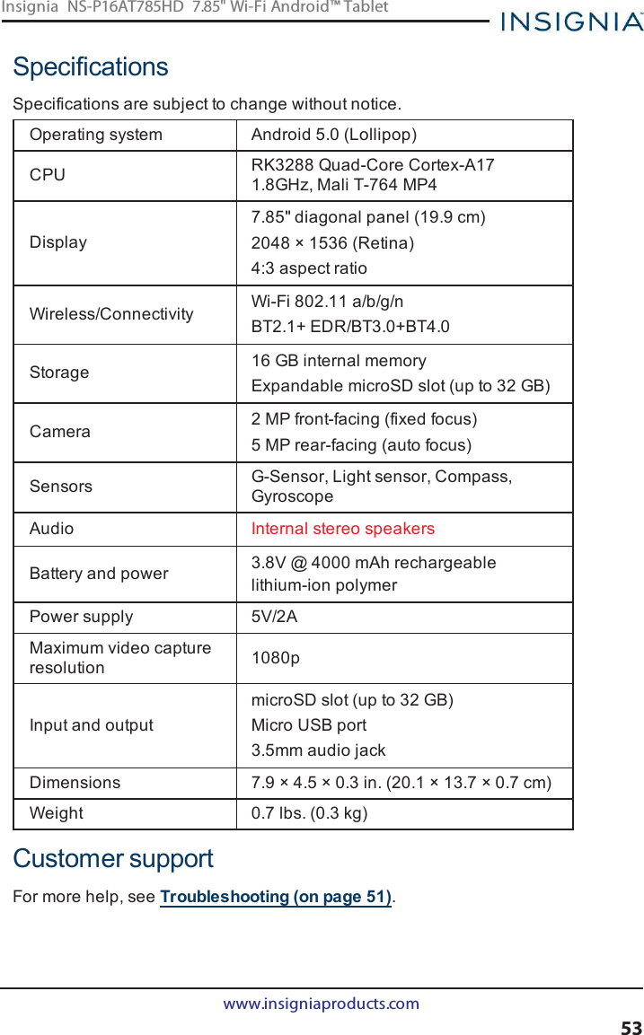 SpecificationsSpecifications are subject to change without notice.Operating system Android 5.0 (Lollipop)CPU RK3288 Quad-Core Cortex-A171.8GHz, Mali T-764 MP4Display7.85&quot; diagonal panel (19.9 cm)2048 × 1536 (Retina)4:3 aspect ratioWireless/Connectivity Wi-Fi802.11 a/b/g/nBT2.1+ EDR/BT3.0+BT4.0Storage 16 GBinternal memoryExpandable microSD slot (up to 32 GB)Camera 2 MPfront-facing (fixed focus)5 MP rear-facing (auto focus)Sensors G-Sensor, Light sensor, Compass,GyroscopeAudio Internal stereo speakersBattery and power 3.8V @ 4000 mAh rechargeablelithium-ion polymerPower supply 5V/2AMaximum video captureresolution 1080pInput and outputmicroSD slot (up to 32 GB)Micro USBport3.5mm audio jackDimensions 7.9 × 4.5 × 0.3 in. (20.1 × 13.7 × 0.7 cm)Weight 0.7 lbs. (0.3 kg)Customer supportFor more help, see Troubleshooting (on page51).www.insigniaproducts.com53Insignia NS-P16AT785HD 7.85&quot; Wi-Fi Android™ Tablet