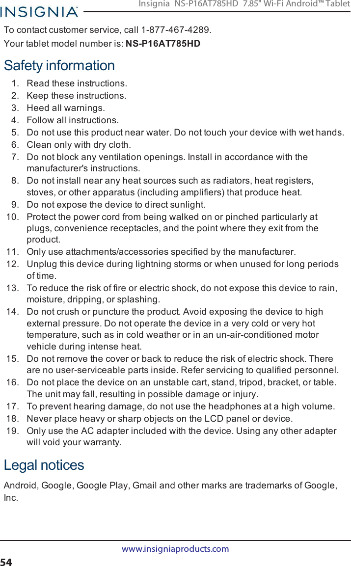 To contact customer service, call 1-877-467-4289.Your tablet model number is: NS-P16AT785HDSafety information1. Read these instructions.2. Keep these instructions.3. Heed all warnings.4. Follow all instructions.5. Do not use this product near water. Do not touch your device with wet hands.6. Clean only with dry cloth.7. Do not block any ventilation openings. Install in accordance with themanufacturer&apos;s instructions.8. Do not install near any heat sources such as radiators, heat registers,stoves, or other apparatus (including amplifiers) that produce heat.9. Do not expose the device to direct sunlight.10. Protect the power cord from being walked on or pinched particularly atplugs, convenience receptacles, and the point where they exit from theproduct.11. Only use attachments/accessories specified by the manufacturer.12. Unplug this device during lightning storms or when unused for long periodsof time.13. To reduce the risk of fire or electric shock, do not expose this device to rain,moisture, dripping, or splashing.14. Do not crush or puncture the product. Avoid exposing the device to highexternal pressure. Do not operate the device in a very cold or very hottemperature, such as in cold weather or in an un-air-conditioned motorvehicle during intense heat.15. Do not remove the cover or back to reduce the risk of electric shock. Thereare no user-serviceable parts inside. Refer servicing to qualified personnel.16. Do not place the device on an unstable cart, stand, tripod, bracket, or table.The unit may fall, resulting in possible damage or injury.17. To prevent hearing damage, do not use the headphones at a high volume.18. Never place heavy or sharp objects on the LCD panel or device.19. Only use the AC adapter included with the device. Using any other adapterwill void your warranty.Legal noticesAndroid, Google, Google Play, Gmail and other marks are trademarks of Google,Inc.www.insigniaproducts.com54Insignia NS-P16AT785HD 7.85&quot; Wi-Fi Android™ Tablet