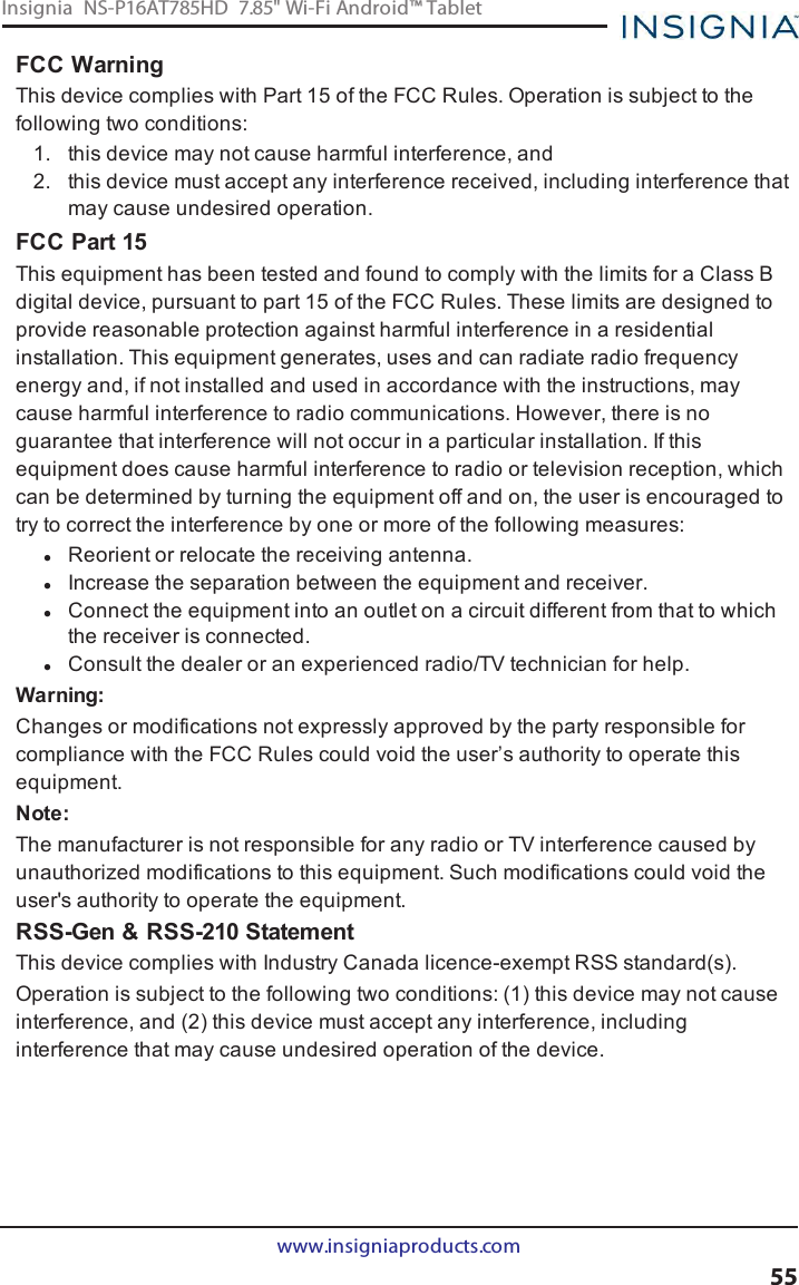 FCC WarningThis device complies with Part 15 of the FCC Rules. Operation is subject to thefollowing two conditions:1. this device may not cause harmful interference, and2. this device must accept any interference received, including interference thatmay cause undesired operation.FCC Part 15This equipment has been tested and found to comply with the limits for a Class Bdigital device, pursuant to part 15 of the FCC Rules. These limits are designed toprovide reasonable protection against harmful interference in a residentialinstallation. This equipment generates, uses and can radiate radio frequencyenergy and, if not installed and used in accordance with the instructions, maycause harmful interference to radio communications. However, there is noguarantee that interference will not occur in a particular installation. If thisequipment does cause harmful interference to radio or television reception, whichcan be determined by turning the equipment off and on, the user is encouraged totry to correct the interference by one or more of the following measures:lReorient or relocate the receiving antenna.lIncrease the separation between the equipment and receiver.lConnect the equipment into an outlet on a circuit different from that to whichthe receiver is connected.lConsult the dealer or an experienced radio/TV technician for help.Warning:Changes or modifications not expressly approved by the party responsible forcompliance with the FCC Rules could void the user’s authority to operate thisequipment.Note:The manufacturer is not responsible for any radio or TV interference caused byunauthorized modifications to this equipment. Such modifications could void theuser&apos;s authority to operate the equipment.RSS-Gen &amp; RSS-210 StatementThis device complies with Industry Canada licence-exempt RSS standard(s).Operation is subject to the following two conditions: (1) this device may not causeinterference, and (2) this device must accept any interference, includinginterference that may cause undesired operation of the device.www.insigniaproducts.com55Insignia NS-P16AT785HD 7.85&quot; Wi-Fi Android™ Tablet