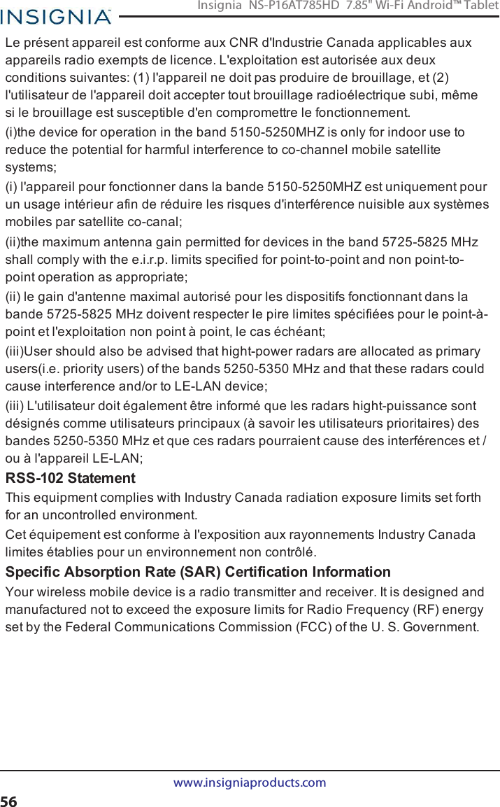 Le présent appareil est conforme aux CNR d&apos;Industrie Canada applicables auxappareils radio exempts de licence. L&apos;exploitation est autorisée aux deuxconditions suivantes: (1) l&apos;appareil ne doit pas produire de brouillage, et (2)l&apos;utilisateur de l&apos;appareil doit accepter tout brouillage radioélectrique subi, mêmesi le brouillage est susceptible d&apos;en compromettre le fonctionnement.(i)the device for operation in the band 5150-5250MHZ is only for indoor use toreduce the potential for harmful interference to co-channel mobile satellitesystems;(i) l&apos;appareil pour fonctionner dans la bande 5150-5250MHZ est uniquement pourun usage intérieur afin de réduire les risques d&apos;interférence nuisible aux systèmesmobiles par satellite co-canal;(ii)the maximum antenna gain permitted for devices in the band 5725-5825 MHzshall comply with the e.i.r.p. limits specified for point-to-point and non point-to-point operation as appropriate;(ii) le gain d&apos;antenne maximal autorisé pour les dispositifs fonctionnant dans labande 5725-5825 MHz doivent respecter le pire limites spécifiées pour le point-à-point et l&apos;exploitation non point à point, le cas échéant;(iii)User should also be advised that hight-power radars are allocated as primaryusers(i.e. priority users) of the bands 5250-5350 MHz and that these radars couldcause interference and/or to LE-LAN device;(iii) L&apos;utilisateur doit également être informé que les radars hight-puissance sontdésignés comme utilisateurs principaux (à savoir les utilisateurs prioritaires) desbandes 5250-5350 MHz et que ces radars pourraient cause des interférences et /ou à l&apos;appareil LE-LAN;RSS-102 StatementThis equipment complies with Industry Canada radiation exposure limits set forthfor an uncontrolled environment.Cet équipement est conforme à l&apos;exposition aux rayonnements Industry Canadalimites établies pour un environnement non contrôlé.Specific Absorption Rate (SAR) Certification InformationYour wireless mobile device is a radio transmitter and receiver. It is designed andmanufactured not to exceed the exposure limits for Radio Frequency (RF) energyset by the Federal Communications Commission (FCC) of the U. S. Government.www.insigniaproducts.com56Insignia NS-P16AT785HD 7.85&quot; Wi-Fi Android™ Tablet