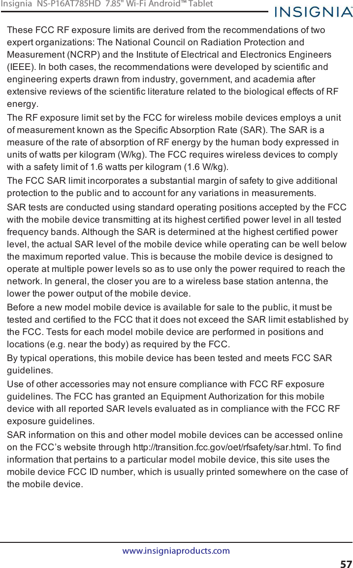 These FCC RF exposure limits are derived from the recommendations of twoexpert organizations: The National Council on Radiation Protection andMeasurement (NCRP) and the Institute of Electrical and Electronics Engineers(IEEE). In both cases, the recommendations were developed by scientific andengineering experts drawn from industry, government, and academia afterextensive reviews of the scientific literature related to the biological effects of RFenergy.The RF exposure limit set by the FCC for wireless mobile devices employs a unitof measurement known as the Specific Absorption Rate (SAR). The SAR is ameasure of the rate of absorption of RF energy by the human body expressed inunits of watts per kilogram (W/kg). The FCC requires wireless devices to complywith a safety limit of 1.6 watts per kilogram (1.6 W/kg).The FCC SAR limit incorporates a substantial margin of safety to give additionalprotection to the public and to account for any variations in measurements.SAR tests are conducted using standard operating positions accepted by the FCCwith the mobile device transmitting at its highest certified power level in all testedfrequency bands. Although the SAR is determined at the highest certified powerlevel, the actual SAR level of the mobile device while operating can be well belowthe maximum reported value. This is because the mobile device is designed tooperate at multiple power levels so as to use only the power required to reach thenetwork. In general, the closer you are to a wireless base station antenna, thelower the power output of the mobile device.Before a new model mobile device is available for sale to the public, it must betested and certified to the FCC that it does not exceed the SAR limit established bythe FCC. Tests for each model mobile device are performed in positions andlocations (e.g. near the body) as required by the FCC.By typical operations, this mobile device has been tested and meets FCC SARguidelines.Use of other accessories may not ensure compliance with FCC RF exposureguidelines. The FCC has granted an Equipment Authorization for this mobiledevice with all reported SAR levels evaluated as in compliance with the FCC RFexposure guidelines.SAR information on this and other model mobile devices can be accessed onlineon the FCC’s website through http://transition.fcc.gov/oet/rfsafety/sar.html. To findinformation that pertains to a particular model mobile device, this site uses themobile device FCC ID number, which is usually printed somewhere on the case ofthe mobile device.www.insigniaproducts.com57Insignia NS-P16AT785HD 7.85&quot; Wi-Fi Android™ Tablet