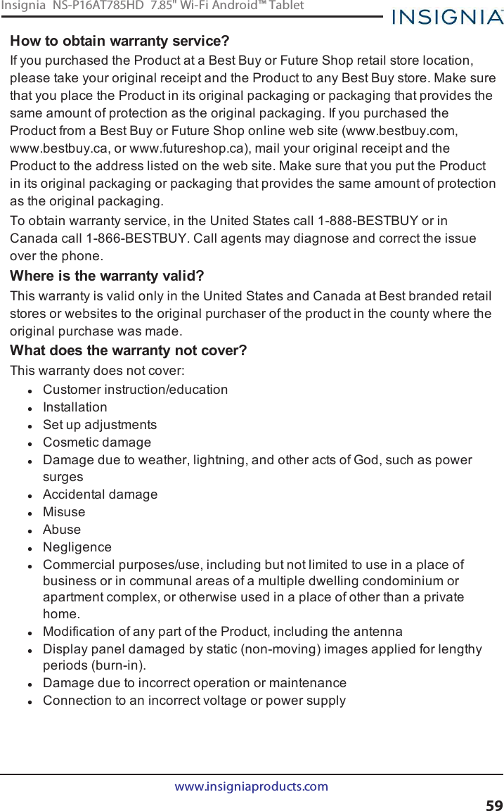 How to obtain warranty service?If you purchased the Product at a Best Buy or Future Shop retail store location,please take your original receipt and the Product to any Best Buy store. Make surethat you place the Product in its original packaging or packaging that provides thesame amount of protection as the original packaging. If you purchased theProduct from a Best Buy or Future Shop online web site (www.bestbuy.com,www.bestbuy.ca, or www.futureshop.ca), mail your original receipt and theProduct to the address listed on the web site. Make sure that you put the Productin its original packaging or packaging that provides the same amount of protectionas the original packaging.To obtain warranty service, in the United States call 1-888-BESTBUY or inCanada call 1-866-BESTBUY. Call agents may diagnose and correct the issueover the phone.Where is the warranty valid?This warranty is valid only in the United States and Canada at Best branded retailstores or websites to the original purchaser of the product in the county where theoriginal purchase was made.What does the warranty not cover?This warranty does not cover:lCustomer instruction/educationlInstallationlSet up adjustmentslCosmetic damagelDamage due to weather, lightning, and other acts of God, such as powersurgeslAccidental damagelMisuselAbuselNegligencelCommercial purposes/use, including but not limited to use in a place ofbusiness or in communal areas of a multiple dwelling condominium orapartment complex, or otherwise used in a place of other than a privatehome.lModification of any part of the Product, including the antennalDisplay panel damaged by static (non-moving) images applied for lengthyperiods (burn-in).lDamage due to incorrect operation or maintenancelConnection to an incorrect voltage or power supplywww.insigniaproducts.com59Insignia NS-P16AT785HD 7.85&quot; Wi-Fi Android™ Tablet