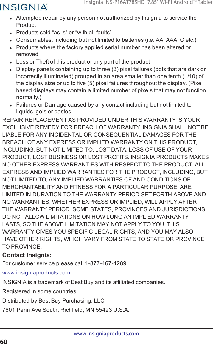 lAttempted repair by any person not authorized by Insignia to service theProductlProducts sold “as is” or “with all faults”lConsumables, including but not limited to batteries (i.e. AA, AAA, C etc.)lProducts where the factory applied serial number has been altered orremovedlLoss or Theft of this product or any part of the productlDisplay panels containing up to three (3) pixel failures (dots that are dark orincorrectly illuminated) grouped in an area smaller than one tenth (1/10) ofthe display size or up to five (5) pixel failures throughout the display. (Pixelbased displays may contain a limited number of pixels that may not functionnormally.)lFailures or Damage caused by any contact including but not limited toliquids, gels or pastes.REPAIR REPLACEMENT AS PROVIDED UNDER THIS WARRANTY IS YOUREXCLUSIVE REMEDY FOR BREACH OF WARRANTY. INSIGNIA SHALL NOT BELIABLE FOR ANY INCIDENTAL OR CONSEQUENTIAL DAMAGES FOR THEBREACH OF ANY EXPRESS OR IMPLIED WARRANTY ON THIS PRODUCT,INCLUDING, BUT NOT LIMITED TO, LOST DATA, LOSS OF USE OF YOURPRODUCT, LOST BUSINESS OR LOST PROFITS. INSIGNIA PRODUCTS MAKESNO OTHER EXPRESS WARRANTIES WITH RESPECT TO THE PRODUCT, ALLEXPRESS AND IMPLIED WARRANTIES FOR THE PRODUCT, INCLUDING, BUTNOT LIMITED TO, ANY IMPLIED WARRANTIES OF AND CONDITIONS OFMERCHANTABILITY AND FITNESS FOR A PARTICULAR PURPOSE, ARELIMITED IN DURATION TO THE WARRANTY PERIOD SET FORTH ABOVE ANDNO WARRANTIES, WHETHER EXPRESS OR IMPLIED, WILL APPLY AFTERTHE WARRANTY PERIOD. SOME STATES, PROVINCES AND JURISDICTIONSDO NOT ALLOW LIMITATIONS ON HOW LONG AN IMPLIED WARRANTYLASTS, SO THE ABOVE LIMITATION MAY NOT APPLY TO YOU. THISWARRANTY GIVES YOU SPECIFIC LEGAL RIGHTS, AND YOU MAY ALSOHAVE OTHER RIGHTS, WHICH VARY FROM STATE TO STATE OR PROVINCETO PROVINCE.Contact Insignia:For customer service please call 1-877-467-4289www.insigniaproducts.comINSIGNIA is a trademark of Best Buy and its affiliated companies.Registered in some countries.Distributed by Best Buy Purchasing, LLC7601 Penn Ave South, Richfield, MN 55423 U.S.A.www.insigniaproducts.com60Insignia NS-P16AT785HD 7.85&quot; Wi-Fi Android™ Tablet