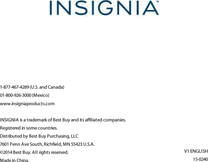 1-877-467-4289 (U.S. and Canada)01-800-926-3000 (Mexico)www.insigniaproducts.comINSIGNIA is a trademark of Best Buy and its affiliated companies.Registered in some countries.Distributed by Best Buy Purchasing, LLC7601 Penn Ave South, Richfield, MN 55423 U.S.A.©2014 Best Buy. All rights reserved.Made in China.V1 ENGLISH15-0240