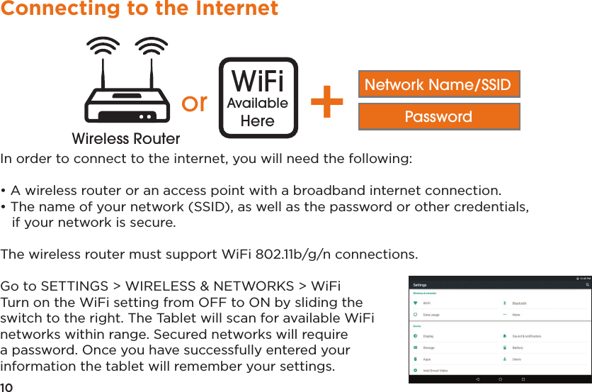 10Connecting to the InternetIn order to connect to the internet, you will need the following:• A wireless router or an access point with a broadband internet connection.• The name of your network (SSID), as well as the password or other credentials,   if your network is secure.The wireless router must support WiFi 802.11b/g/n connections. Go to SETTINGS &gt; WIRELESS &amp; NETWORKS &gt; WiFiTurn on the WiFi setting from OFF to ON by sliding the switch to the right. The Tablet will scan for available WiFi networks within range. Secured networks will require a password. Once you have successfully entered your information the tablet will remember your settings.Distance may varyor WiFiAvailableHere +Network Name/SSIDPasswordWireless RouterWireless Router