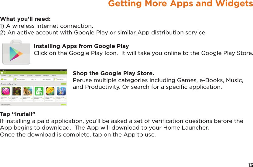 13Getting More Apps and WidgetsWhat you’ll need:1) A wireless internet connection.2) An active account with Google Play or similar App distribution service.Installing Apps from Google PlayClick on the Google Play Icon.  It will take you online to the Google Play Store.Shop the Google Play Store.Peruse multiple categories including Games, e-Books, Music, and Productivity. Or search for a speciﬁc application.Tap “Install”If installing a paid application, you’ll be asked a set of veriﬁcation questions before the App begins to download.  The App will download to your Home Launcher.  Once the download is complete, tap on the App to use.