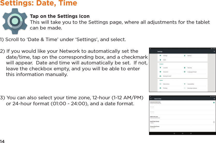 14Settings: Date, TimeTap on the Settings IconThis will take you to the Settings page, where all adjustments for the tablet can be made.1) Scroll to ‘Date &amp; Time’ under ‘Settings’, and select.2) If you would like your Network to automatically set the date/time, tap on the corresponding box, and a checkmark will appear.  Date and time will automatically be set.  If not, leave the checkbox empty, and you will be able to enter this information manually.3) You can also select your time zone, 12-hour (1-12 AM/PM) or 24-hour format (01:00 - 24:00), and a date format.