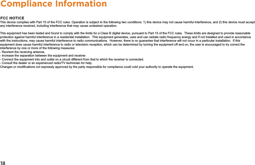 18Compliance InformationFCC NOTICEThe following statement applies to all products that have received FCC approval.  Applicable products wear the FCC logo, and /or an FCC ID in the format FCC ID:xx-xxx-xxx on the product label. This mobile device complies with part 15 of the FCC Rules.  Operation is subject to the following two conditions: This mobile device may not cause harmful interference, and this mobile device must accept any interference received, including interference that may cause undesired operation.  This mobile device has been tested and found to comply with the limits for a Class B digital device, pursuant to Part 15 of the FCC Rules.  These limits are designed to provide rea-sonable protection against harmful interference in a residential installation.  This equipment generates, uses and can radiate radio fre-quency energy and , if not installed and used in accordance with the instructions, may cause harmful interference to radio or television reception, which can be determined by turning the equipment off and on, the user is encouraged to try to correct the interference by one or more of the following measures:• Reorient or relocate the receiving antenna.• Increase the separation between the equipment and receiver.• Connect the equipment into an outlet on a circuit different from that to which the receiver is connected.• Consult the dealer or an experienced radio/TV technician for help.Changes or modiﬁcations not expressly approved by the party responsible for compliance could void the user’s authority to operate the equipment. The antenna(s) used for this transmitter must not be co-located or operating in conjunction with any other antenna or transmitter.Warning StatementOperation is subject to the following two conditions: this device may not cause interference, and this device must accept any interfer-ence, including interference that may cause undesired operation of the device.IMPORTANT NOTICE: IC Radiation Exposure StatementThis equipment should be installed and operated with minimum distance 0.5cm between the radiator and your body.  This device and its antenna(s) must not be co-located or operating in conjunction with any other antenna or transmitter.This device complies with Part 15 of the FCC rules. Operation is subject to the following two conditions: 1) this device may not cause harmful interference, and 2) this device must accept any interference received, including interference that may cause undesired operation.   This equipment has been tested and found to comply with the limits for a Class B digital device, pursuant to Part 15 of the FCC rules.  These limits are designed to provide reasonable protection against harmful interference in a residential installation.  This equipment generates, uses and can radiate radio frequency energy and if not installed and used in accordance with the instructions, may cause harmful interference to radio communications.  However, there is no guarantee that interference will not occur in a particular installation.  If this equipment does cause harmful interference to radio or television reception, which can be determined by turning the equipment off and on, the user is encouraged to try correct the interference by one or more of the following measures: - Reorient the receiving antenna. - Increase the separation between the equipment and receiver. - Connect the equipment into and outlet on a circuit different from that to which the receiver is connected. - Consult the dealer or an experienced radio/TV technician for help. Changes or modifications not expressly approved by the party responsible for compliance could void your authority to operate the equipment. 