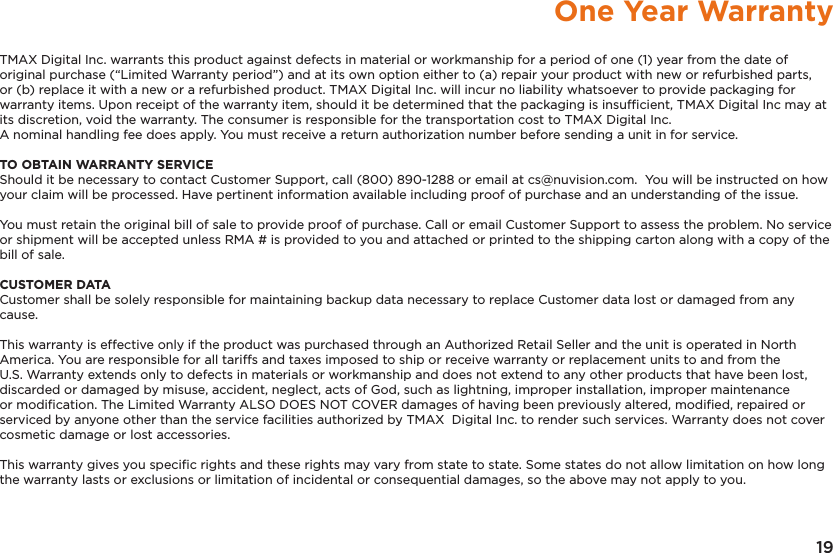 19One Year WarrantyTMAX Digital Inc. warrants this product against defects in material or workmanship for a period of one (1) year from the date of original purchase (“Limited Warranty period”) and at its own option either to (a) repair your product with new or refurbished parts, or (b) replace it with a new or a refurbished product. TMAX Digital Inc. will incur no liability whatsoever to provide packaging for warranty items. Upon receipt of the warranty item, should it be determined that the packaging is insufﬁcient, TMAX Digital Inc may at its discretion, void the warranty. The consumer is responsible for the transportation cost to TMAX Digital Inc. A nominal handling fee does apply. You must receive a return authorization number before sending a unit in for service.TO OBTAIN WARRANTY SERVICEShould it be necessary to contact Customer Support, call (800) 890-1288 or email at cs@nuvision.com.  You will be instructed on how your claim will be processed. Have pertinent information available including proof of purchase and an understanding of the issue.You must retain the original bill of sale to provide proof of purchase. Call or email Customer Support to assess the problem. No service or shipment will be accepted unless RMA # is provided to you and attached or printed to the shipping carton along with a copy of the bill of sale. CUSTOMER DATACustomer shall be solely responsible for maintaining backup data necessary to replace Customer data lost or damaged from any cause. This warranty is effective only if the product was purchased through an Authorized Retail Seller and the unit is operated in North America. You are responsible for all tariffs and taxes imposed to ship or receive warranty or replacement units to and from the U.S. Warranty extends only to defects in materials or workmanship and does not extend to any other products that have been lost, discarded or damaged by misuse, accident, neglect, acts of God, such as lightning, improper installation, improper maintenance or modiﬁcation. The Limited Warranty ALSO DOES NOT COVER damages of having been previously altered, modiﬁed, repaired or serviced by anyone other than the service facilities authorized by TMAX  Digital Inc. to render such services. Warranty does not cover cosmetic damage or lost accessories.This warranty gives you speciﬁc rights and these rights may vary from state to state. Some states do not allow limitation on how long the warranty lasts or exclusions or limitation of incidental or consequential damages, so the above may not apply to you.