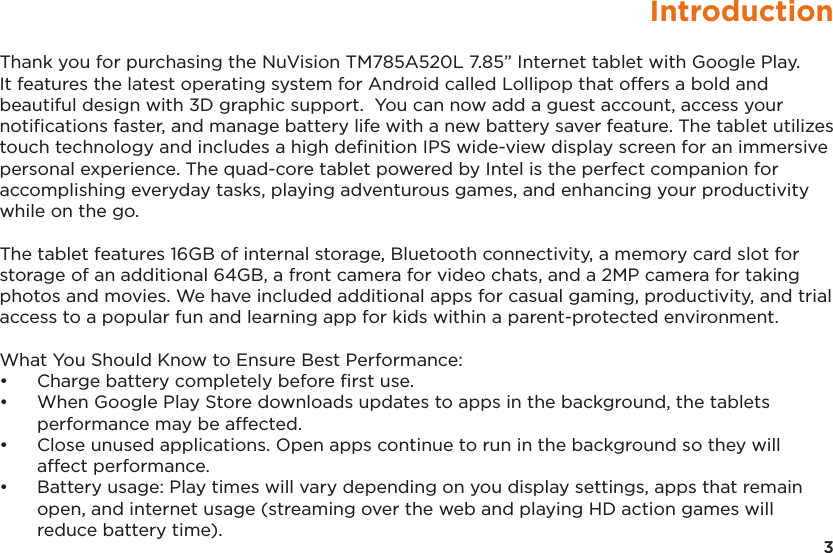 3IntroductionThank you for purchasing the NuVision TM785A520L 7.85” Internet tablet with Google Play.  It features the latest operating system for Android called Lollipop that offers a bold and beautiful design with 3D graphic support.  You can now add a guest account, access your notiﬁcations faster, and manage battery life with a new battery saver feature. The tablet utilizes touch technology and includes a high deﬁnition IPS wide-view display screen for an immersive personal experience. The quad-core tablet powered by Intel is the perfect companion for accomplishing everyday tasks, playing adventurous games, and enhancing your productivity while on the go. The tablet features 16GB of internal storage, Bluetooth connectivity, a memory card slot for storage of an additional 64GB, a front camera for video chats, and a 2MP camera for taking photos and movies. We have included additional apps for casual gaming, productivity, and trial access to a popular fun and learning app for kids within a parent-protected environment. What You Should Know to Ensure Best Performance:•  Charge battery completely before ﬁrst use.•  When Google Play Store downloads updates to apps in the background, the tablets performance may be affected.•  Close unused applications. Open apps continue to run in the background so they will affect performance.•  Battery usage: Play times will vary depending on you display settings, apps that remain open, and internet usage (streaming over the web and playing HD action games will reduce battery time).