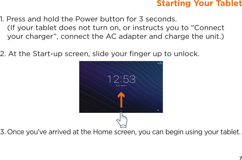 7Starting Your Tablet1. Press and hold the Power button for 3 seconds.  (If your tablet does not turn on, or instructs you to “Connect your charger”, connect the AC adapter and charge the unit.)2. At the Start-up screen, slide your ﬁnger up to unlock.3. Once you’ve arrived at the Home screen, you can begin using your tablet.