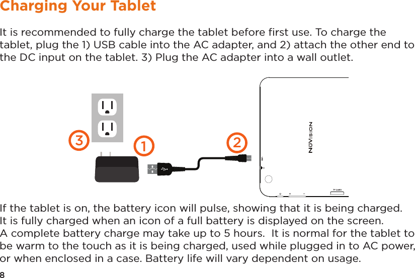 It is recommended to fully charge the tablet before ﬁrst use. To charge the tablet, plug the 1) USB cable into the AC adapter, and 2) attach the other end to the DC input on the tablet. 3) Plug the AC adapter into a wall outlet.  If the tablet is on, the battery icon will pulse, showing that it is being charged.  It is fully charged when an icon of a full battery is displayed on the screen. A complete battery charge may take up to 5 hours.  It is normal for the tablet to be warm to the touch as it is being charged, used while plugged in to AC power, or when enclosed in a case. Battery life will vary dependent on usage. 1238Charging Your Tablet