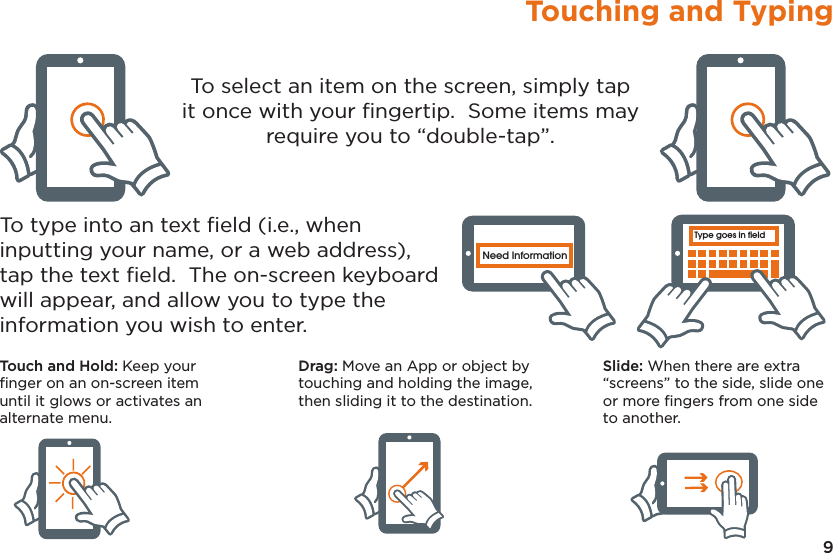 9Touching and TypingType goes in fieldNeed InformationType goes in fieldNeed InformationType goes in fieldNeed InformationType goes in fieldNeed InformationType goes in fieldNeed InformationType goes in fieldNeed InformationTo select an item on the screen, simply tap it once with your ﬁngertip.  Some items may require you to “double-tap”.To type into an text ﬁeld (i.e., when inputting your name, or a web address), tap the text ﬁeld.  The on-screen keyboard will appear, and allow you to type the information you wish to enter.Touch and Hold: Keep your ﬁnger on an on-screen item until it glows or activates an alternate menu.Drag: Move an App or object by touching and holding the image, then sliding it to the destination.Slide: When there are extra “screens” to the side, slide one or more ﬁngers from one side to another.