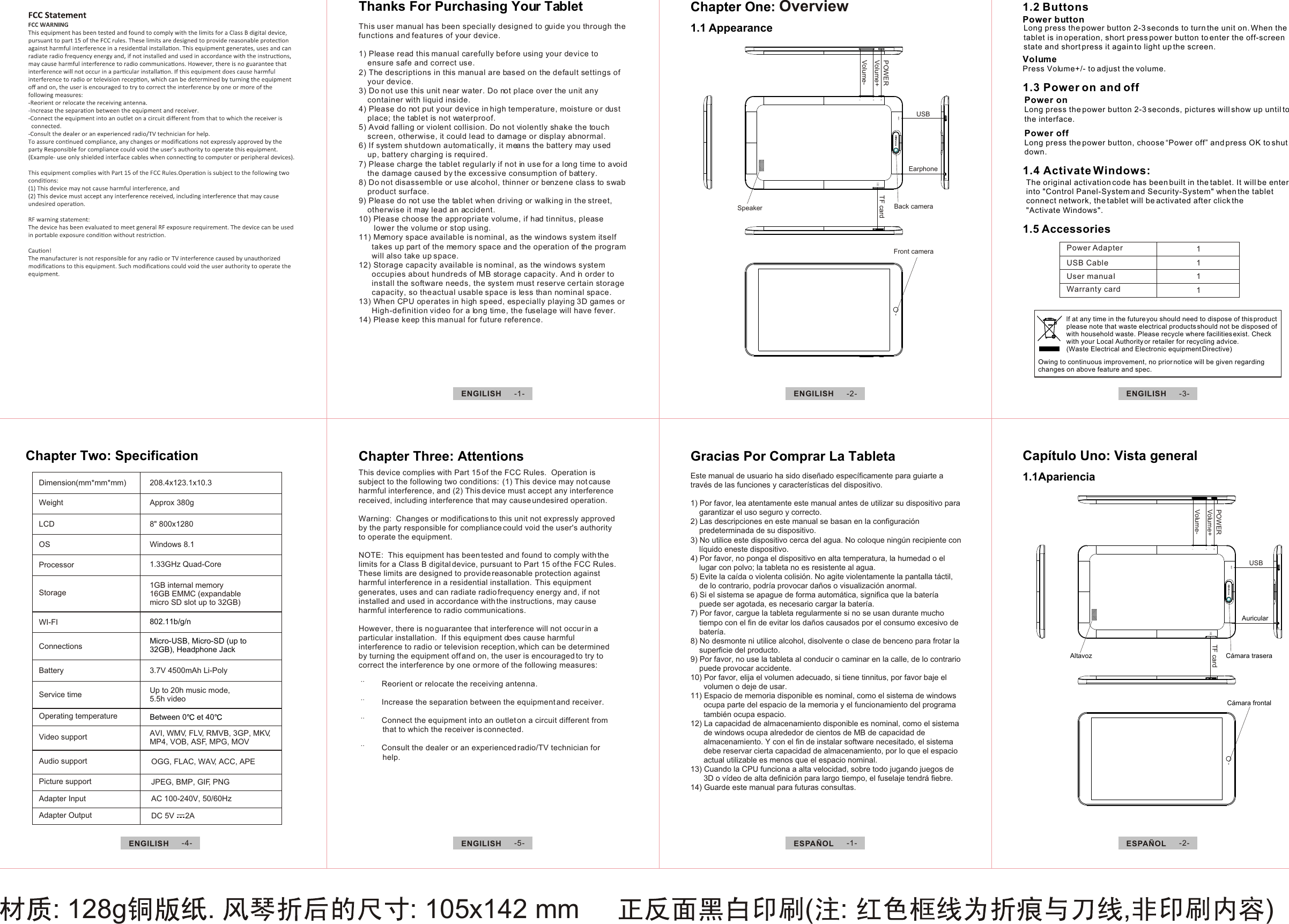 : 128g .  : 105x142 mm      ( :  , )This user manual has been specially designed to guide you through the functions and features of your device.1) Please read this manual carefully before using your device to      ensure safe and correct use.2) The descriptions in this manual are based on the default settings of     your device.  3) Do not use this unit near water. Do not place over the unit any     container with liquid inside.  4) Please do not put your device in high temperature, moisture or dust     place; the tablet is not waterproof. 5) Avoid falling or violent collision. Do not violently shake the touch     screen, otherwise, it could lead to damage or display abnormal.6) If system shutdown automatically, it means the battery may used     up, battery charging is required.    7) Please charge the tablet regularly if not in use for a long time to avoid     the damage caused by the excessive consumption of battery.8) Do not disassemble or use alcohol, thinner or benzene class to swab     product surface.9) Please do not use the tablet when driving or walking in the street,     otherwise it may lead an accident. 10) Please choose the appropriate volume, if had tinnitus, please         lower the volume or stop using.11) Memory space available is nominal, as the windows system itself       takes up part of the memory space and the operation of the program       will also take up space.12) Storage capacity available is nominal, as the windows system       occupies about hundreds of MB storage capacity. And in order to       install the software needs, the system must reserve certain storage       capacity, so the actual usable space is less than nominal space.13) When CPU operates in high speed, especially playing 3D games or       High-definition video for a long time, the fuselage will have fever.14) Please keep this manual for future reference.1.1 AppearanceFront cameraBack cameraSpeakerTF cardTF cardPOWERPOWERVolume+Volume+Volume-Volume-EarphoneUSBUSBChapter One: Overview 1.2 ButtonsPower buttonVolumePress Volume+/- to adjust the volume.Long press the power button 2-3 seconds to turn the unit on. When the tablet is in operation, short press power button to enter the off-screen state and short press it again to light up the screen. 1.3 Power on and off 1.4 Activate Windows:Power onLong press the power button 2-3 seconds, pictures will show up until to the interface. The original activation code has been built in the tablet. It will be enterinto &quot;Control Panel-System and Security-System&quot; when the tablet connect network, the tablet will be activated after click the&quot;Activate Windows&quot;.1.5 Accessories Power AdapterUSB CableUser manuaIWarranty card1111This device complies with Part 15 of the FCC Rules.  Operation is subject to the following two conditions:  (1) This device may not cause harmful interference, and (2) This device must accept any interference received, including interference that may cause undesired operation. Warning:  Changes or modifications to this unit not expressly approved by the party responsible for compliance could void the user&apos;s authority to operate the equipment. NOTE:  This equipment has been tested and found to comply with the limits for a Class B digital device, pursuant to Part 15 of the FCC Rules.  These limits are designed to provide reasonable protection against harmful interference in a residential installation.  This equipment generates, uses and can radiate radio frequency energy and, if not installed and used in accordance with the instructions, may cause harmful interference to radio communications. However, there is no guarantee that interference will not occur in a particular installation.  If this equipment does cause harmful interference to radio or television reception, which can be determined by turning the equipment off and on, the user is encouraged to try to correct the interference by one or more of the following measures:        Reorient or relocate the receiving antenna.       Increase the separation between the equipment and receiver.       Connect the equipment into an outlet on a circuit different from                   that to which the receiver is connected.       Consult the dealer or an experienced radio/TV technician for            help.Chapter Three: AttentionsChapter Two: SpecificationDimension(mm*mm*mm)WeightLCDOSProcessorStorageWI-FIConnectionsBatteryService timeOperating temperatureVideo supportAudio supportPicture supportAdapter InputAdapter Output208.4x123.1x10.3Approx 380g8&quot; 800x1280Windows 8.11.33GHz Quad-Core1GB internal memory16GB EMMC (expandablemicro SD slot up to 32GB)802.11b/g/nMicro-USB, Micro-SD (up to 32GB), Headphone Jack3.7V 4500mAh Li-PolyUp to 20h music mode, 5.5h videoBetween 0  et 40AVI, WMV, FLV, RMVB, 3GP, MKV,MP4, VOB, ASF, MPG, MOVOGG, FLAC, WAV, ACC, APEJPEG, BMP, GIF, PNGAC 100-240V, 50/60HzDC 5V     2APower offLong press the power button, choose “Power off” and press OK to shut down. Owing to continuous improvement, no prior notice will be given regarding changes on above feature and spec. lf at any time in the future you should need to dispose of this product please note that waste electrical products should not be disposed ofwith household waste. Please recycle where facilities exist. Check with your Local Authority or retailer for recycling advice. (Waste Electrical and Electronic equipment Directive)ENGILISH  -1- ENGILISH  -2-ENGILISH  -4- ESPAÑOL  -1- ESPAÑOL  -2-ENGILISH  -5-ENGILISH  -3-Capítulo Uno: Vista general 1.1Apariencia           Altavoz Cámara trasera Cámara frontalAuricularEste manual de usuario ha sido diseñado específicamente para guiarte a través de las funciones y características del dispositivo.1) Por favor, lea atentamente este manual antes de utilizar su dispositivo para     garantizar el uso seguro y correcto.2) Las descripciones en este manual se basan en la configuración     predeterminada de su dispositivo.3) No utilice este dispositivo cerca del agua. No coloque ningún recipiente con     líquido eneste dispositivo.4) Por favor, no ponga el dispositivo en alta temperatura, la humedad o el     lugar con polvo; la tableta no es resistente al agua.5) Evite la caída o violenta colisión. No agite violentamente la pantalla táctil,     de lo contrario, podría provocar daños o visualización anormal.6) Si el sistema se apague de forma automática, significa que la batería     puede ser agotada, es necesario cargar la batería.7) Por favor, cargue la tableta regularmente si no se usan durante mucho     tiempo con el fin de evitar los daños causados por el consumo excesivo de     batería.8) No desmonte ni utilice alcohol, disolvente o clase de benceno para frotar la     superficie del producto.9) Por favor, no use la tableta al conducir o caminar en la calle, de lo contrario     puede provocar accidente.10) Por favor, elija el volumen adecuado, si tiene tinnitus, por favor baje el       volumen o deje de usar.11) Espacio de memoria disponible es nominal, como el sistema de windows       ocupa parte del espacio de la memoria y el funcionamiento del programa       también ocupa espacio.12) La capacidad de almacenamiento disponible es nominal, como el sistema       de windows ocupa alrededor de cientos de MB de capacidad de       almacenamiento. Y con el fin de instalar software necesitado, el sistema       debe reservar cierta capacidad de almacenamiento, por lo que el espacio       actual utilizable es menos que el espacio nominal.13) Cuando la CPU funciona a alta velocidad, sobre todo jugando juegos de       3D o vídeo de alta definición para largo tiempo, el fuselaje tendrá fiebre.14) Guarde este manual para futuras consultas.Thanks For Purchasing Your Tablet Gracias Por Comprar La Tableta