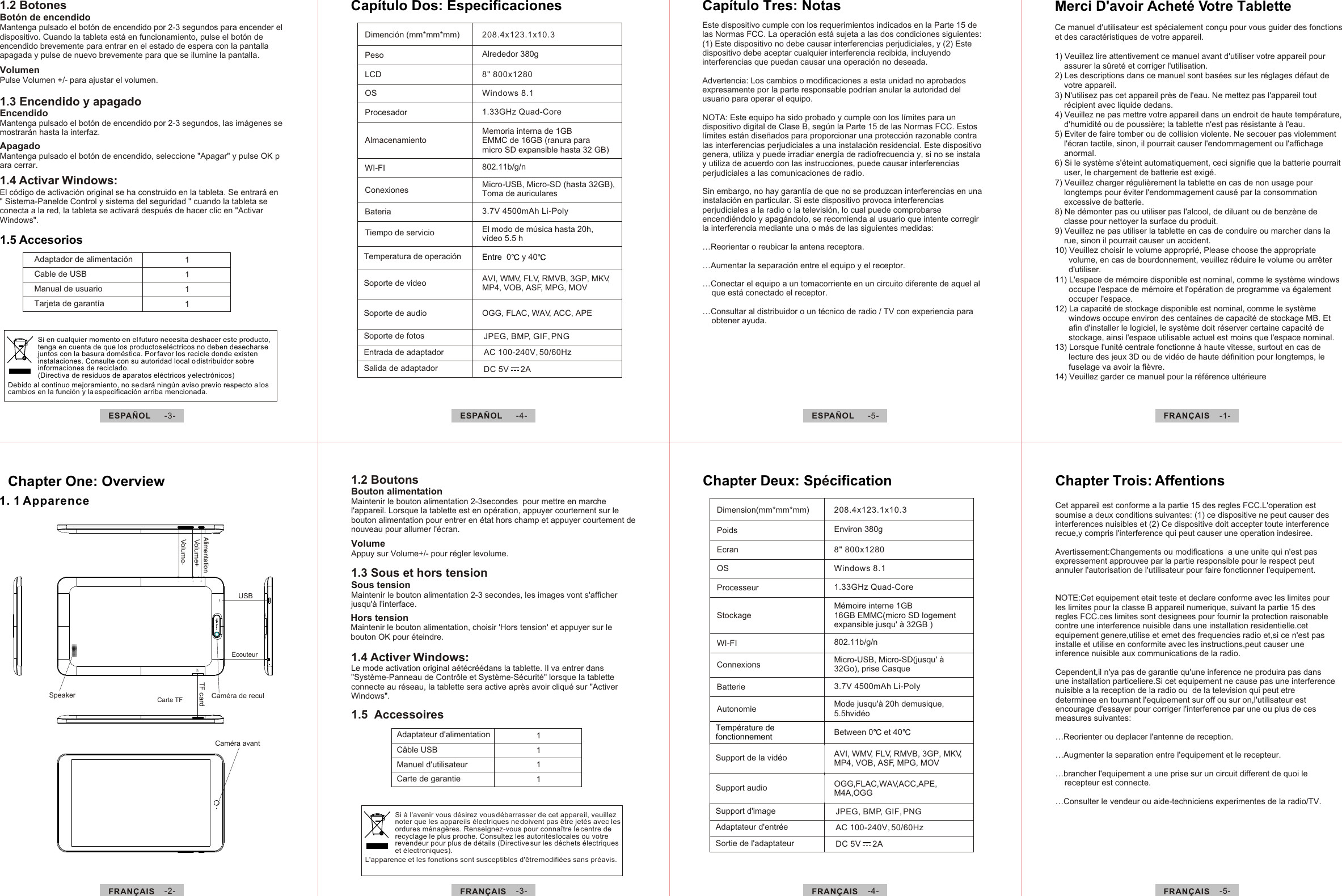 Si à l&apos;avenir vous désirez vous débarrasser de cet appareil, veuillez noter que les appareils électriques ne doivent pas être jetés avec les ordures ménagères. Renseignez-vous pour connaître le centre de recyclage le plus proche. Consultez les autorités locales ou votre revendeur pour plus de détails (Directive sur les déchets électriques et électroniques).L&apos;apparence et les fonctions sont susceptibles d&apos;être modifiées sans préavis.ESPAÑOL  -3- ESPAÑOL  -4- ESPAÑOL  -5- FRANÇAIS  -1-FRANÇAIS  -5-FRANÇAIS  -4-FRANÇAIS  -2- FRANÇAIS  -3-1111Adaptador de alimentación Cable de USB Manual de usuario Tarjeta de garantía 1.5 Accesorios Si en cualquier momento en el futuro necesita deshacer este producto, tenga en cuenta de que los productos eléctricos no deben desecharse juntos con la basura doméstica. Por favor los recicle donde existen instalaciones. Consulte con su autoridad local o distribuidor sobre informaciones de reciclado. (Directiva de residuos de aparatos eléctricos y electrónicos) Debido al continuo mejoramiento, no se dará ningún aviso previo respecto a los cambios en la función y la especificación arriba mencionada.Este dispositivo cumple con los requerimientos indicados en la Parte 15 de las Normas FCC. La operación está sujeta a las dos condiciones siguientes: (1) Este dispositivo no debe causar interferencias perjudiciales, y (2) Este dispositivo debe aceptar cualquier interferencia recibida, incluyendo interferencias que puedan causar una operación no deseada. Advertencia: Los cambios o modificaciones a esta unidad no aprobados expresamente por la parte responsable podrían anular la autoridad del usuario para operar el equipo.NOTA: Este equipo ha sido probado y cumple con los límites para un dispositivo digital de Clase B, según la Parte 15 de las Normas FCC. Estos límites están diseñados para proporcionar una protección razonable contra las interferencias perjudiciales a una instalación residencial. Este dispositivo genera, utiliza y puede irradiar energía de radiofrecuencia y, si no se instala y utiliza de acuerdo con las instrucciones, puede causar interferencias perjudiciales a las comunicaciones de radio.Sin embargo, no hay garantía de que no se produzcan interferencias en una instalación en particular. Si este dispositivo provoca interferencias perjudiciales a la radio o la televisión, lo cual puede comprobarse encendiéndolo y apagándolo, se recomienda al usuario que intente corregir la interferencia mediante una o más de las siguientes medidas:…Reorientar o reubicar la antena receptora. …Aumentar la separación entre el equipo y el receptor. …Conectar el equipo a un tomacorriente en un circuito diferente de aquel al     que está conectado el receptor. …Consultar al distribuidor o un técnico de radio / TV con experiencia para     obtener ayuda.Capítulo Tres: NotasSpeakerTF cardVolume+Volume-USBChapter One: Overview1. 1 Apparence  Chapter Trois: AffentionsCet appareil est conforme a la partie 15 des regles FCC.L&apos;operation est soumise a deux conditions suivantes: (1) ce dispositive ne peut causer des interferences nuisibles et (2) Ce dispositive doit accepter toute interference recue,y compris l&apos;interference qui peut causer une operation indesiree.Avertissement:Changements ou modifications  a une unite qui n&apos;est pas expressement approuvee par la partie responsible pour le respect peut annuler l&apos;autorisation de l&apos;utilisateur pour faire fonctionner l&apos;equipement.NOTE:Cet equipement etait teste et declare conforme avec les limites pour les limites pour la classe B appareil numerique, suivant la partie 15 des regles FCC.ces limites sont designees pour fournir la protection raisonable contre une interference nuisible dans une installation residentielle.cet equipement genere,utilise et emet des frequencies radio et,si ce n&apos;est pas installe et utilise en conformite avec les instructions,peut causer une inference nuisible aux communications de la radio.Cependent,il n&apos;ya pas de garantie qu&apos;une inference ne produira pas dans une installation particeliere.Si cet equipement ne cause pas une interference nuisible a la reception de la radio ou  de la television qui peut etre determinee en tournant l&apos;equipement sur off ou sur on,l&apos;utilisateur est encourage d&apos;essayer pour corriger l&apos;interference par une ou plus de ces measures suivantes:…Reorienter ou deplacer l&apos;antenne de reception.…Augmenter la separation entre l&apos;equipement et le recepteur.…brancher l&apos;equipement a une prise sur un circuit different de quoi le      recepteur est connecte.…Consulter le vendeur ou aide-techniciens experimentes de la radio/TV.Caméra de reculAlimentation Ecouteur Caméra avantCarte TF 1.5  Accessoires Adaptateur d&apos;alimentation Câble USBManuel d&apos;utilisateur1111Carte de garantieTemperatura de operación Entre  0  y 40Soporte de videoSoporte de audioSoporte de fotosEntrada de adaptadorSalida de adaptadorAVI, WMV, FLV, RMVB, 3GP, MKV,MP4, VOB, ASF, MPG, MOVOGG, FLAC, WAV, ACC, APEJPEG, BMP, GIF, PNGAC 100-240V, 50/60HzDC 5V     2ADimención (mm*mm*mm)PesoLCDOSProcesadorAlmacenamientoWI-FIConexionesBateriaTiempo de servicioAlrededor 380g8&quot; 800x1280Windows 8.1Memoria interna de 1GBEMMC de 16GB (ranura paramicro SD expansible hasta 32 GB)802.11b/g/nMicro-USB, Micro-SD (hasta 32GB), Toma de auriculares3.7V 4500mAh Li-Poly208.4x123.1x10.31.33GHz Quad-CoreCapítulo Dos: Especificaciones El modo de música hasta 20h, vídeo 5.5 hChapter Deux: Sp cificationéDimension(mm*mm*mm)PoidsEcranOSProcesseurStockageWI-FIConnexionsBatterieAutonomieTempérature de fonctionnementEnviron 380g8&quot; 800x1280Windows 8.1802.11b/g/nMicro-USB, Micro-SD(jusqu&apos; à 32Go), prise Casque3.7V 4500mAh Li-PolyBetween 0  et 40Support de la vid oéSupport audioSupport d&apos;imageAdaptateur d&apos;entr eéSortie de l&apos;adaptateurAVI, WMV, FLV, RMVB, 3GP, MKV,MP4, VOB, ASF, MPG, MOVOGG,FLAC,WAV,ACC,APE,M4A,OGGJPEG, BMP, GIF, PNGAC 100-240V, 50/60HzDC 5V     2A208.4x123.1x10.31.33GHz Quad-CoreCe manuel d&apos;utilisateur est spécialement conçu pour vous guider des fonctions et des caractéristiques de votre appareil. 1) Veuillez lire attentivement ce manuel avant d&apos;utiliser votre appareil pour     assurer la sûreté et corriger l&apos;utilisation.2) Les descriptions dans ce manuel sont basées sur les réglages défaut de     votre appareil.  3) N&apos;utilisez pas cet appareil près de l&apos;eau. Ne mettez pas l&apos;appareil tout     récipient avec liquide dedans.  4) Veuillez ne pas mettre votre appareil dans un endroit de haute température,     d&apos;humidité ou de poussière; la tablette n&apos;est pas résistante à l&apos;eau. 5) Eviter de faire tomber ou de collision violente. Ne secouer pas violemment     l&apos;écran tactile, sinon, il pourrait causer l&apos;endommagement ou l&apos;affichage     anormal.6) Si le système s&apos;éteint automatiquement, ceci signifie que la batterie pourrait     user, le chargement de batterie est exigé.    7) Veuillez charger régulièrement la tablette en cas de non usage pour     longtemps pour éviter l&apos;endommagement causé par la consommation     excessive de batterie.8) Ne démonter pas ou utiliser pas l&apos;alcool, de diluant ou de benzène de     classe pour nettoyer la surface du produit.9) Veuillez ne pas utiliser la tablette en cas de conduire ou marcher dans la     rue, sinon il pourrait causer un accident. 10) Veuillez choisir le volume approprié, Please choose the appropriate       volume, en cas de bourdonnement, veuillez réduire le volume ou arrêter       d&apos;utiliser.11) L&apos;espace de mémoire disponible est nominal, comme le système windows       occupe l&apos;espace de mémoire et l&apos;opération de programme va également       occuper l&apos;espace.12) La capacité de stockage disponible est nominal, comme le système       windows occupe environ des centaines de capacité de stockage MB. Et       afin d&apos;installer le logiciel, le système doit réserver certaine capacité de       stockage, ainsi l&apos;espace utilisable actuel est moins que l&apos;espace nominal.13) Lorsque l&apos;unité centrale fonctionne à haute vitesse, surtout en cas de       lecture des jeux 3D ou de vidéo de haute définition pour longtemps, le       fuselage va avoir la fièvre.14) Veuillez garder ce manuel pour la référence ultérieure1.2 BoutonsBouton alimentationMaintenir le bouton alimentation 2-3secondes  pour mettre en marche l&apos;appareil. Lorsque la tablette est en opération, appuyer courtement sur le bouton alimentation pour entrer en état hors champ et appuyer courtement de nouveau pour allumer l&apos;écran.VolumeAppuy sur Volume+/- pour régler levolume.Sous tensionMaintenir le bouton alimentation 2-3 secondes, les images vont s&apos;afficher jusqu&apos;à l&apos;interface.1.3 Sous et hors tensionHors tensionMaintenir le bouton alimentation, choisir &apos;Hors tension&apos; et appuyer sur le bouton OK pour éteindre.1.4 Activer Windows:Le mode activation original aétécréédans la tablette. Il va entrer dans &quot;Système-Panneau de Contrôle et Système-Sécurité&quot; lorsque la tablette connecte au réseau, la tablette sera active après avoir cliqué sur &quot;Activer Windows&quot;.Mode jusqu&apos;à 20h demusique, 5.5hvidéo1.2 BotonesBotón de encendidoMantenga pulsado el botón de encendido por 2-3 segundos para encender el dispositivo. Cuando la tableta está en funcionamiento, pulse el botón de encendido brevemente para entrar en el estado de espera con la pantalla apagada y pulse de nuevo brevemente para que se ilumine la pantalla.VolumenPulse Volumen +/- para ajustar el volumen.1.3 Encendido y apagadoEncendidoMantenga pulsado el botón de encendido por 2-3 segundos, las imágenes se mostrarán hasta la interfaz.ApagadoMantenga pulsado el botón de encendido, seleccione &quot;Apagar&quot; y pulse OK para cerrar.1.4 Activar Windows:El código de activación original se ha construido en la tableta. Se entrará en &quot; Sistema-Panelde Control y sistema del seguridad &quot; cuando la tableta se conecta a la red, la tableta se activará después de hacer clic en &quot;Activar Windows&quot;.Merci D&apos;avoir Acheté Votre TabletteM oire interne 1GB 16GB EMMC(micro SD logement expansible jusqu  32GB )ém&apos; à
