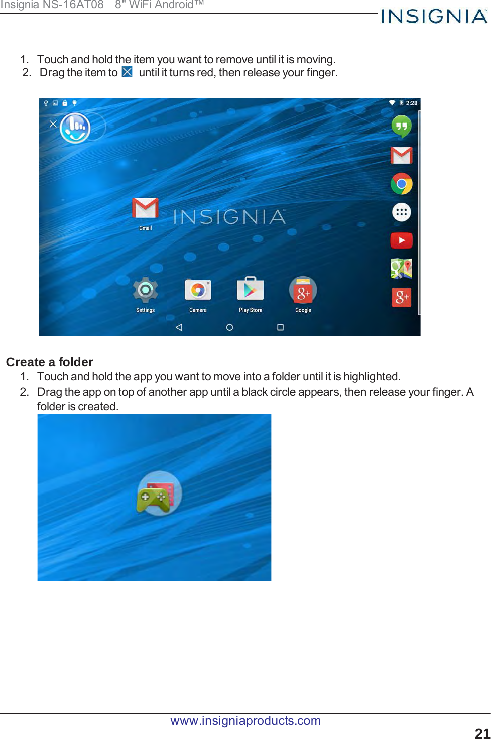 Insignia NS-16AT08   8&quot; WiFi Android™       1.  Touch and hold the item you want to remove until it is moving. 2.  Drag the item to   until it turns red, then release your finger.     Create a folder 1.  Touch and hold the app you want to move into a folder until it is highlighted. 2.  Drag the app on top of another app until a black circle appears, then release your finger. A folder is created.  www.insigniaproducts.com 21  