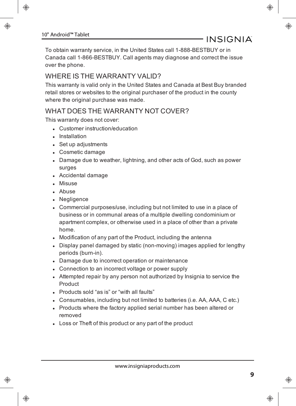 To obtain warranty service, in the United States call 1-888-BESTBUY or inCanada call 1-866-BESTBUY. Call agents may diagnose and correct the issueover the phone.WHERE IS THE WARRANTY VALID?This warranty is valid only in the United States and Canada at Best Buy brandedretail stores or websites to the original purchaser of the product in the countywhere the original purchase was made.WHAT DOES THE WARRANTY NOT COVER?This warranty does not cover:lCustomer instruction/educationlInstallationlSet up adjustmentslCosmetic damagelDamage due to weather, lightning, and other acts of God, such as powersurgeslAccidental damagelMisuselAbuselNegligencelCommercial purposes/use, including but not limited to use in a place ofbusiness or in communal areas of a multiple dwelling condominium orapartment complex, or otherwise used in a place of other than a privatehome.lModification of any part of the Product, including the antennalDisplay panel damaged by static (non-moving) images applied for lengthyperiods (burn-in).lDamage due to incorrect operation or maintenancelConnection to an incorrect voltage or power supplylAttempted repair by any person not authorized by Insignia to service theProductlProducts sold “as is” or “with all faults”lConsumables, including but not limited to batteries (i.e. AA, AAA, C etc.)lProducts where the factory applied serial number has been altered orremovedlLoss or Theft of this product or any part of the productwww.insigniaproducts.com910&quot;Android™ Tablet
