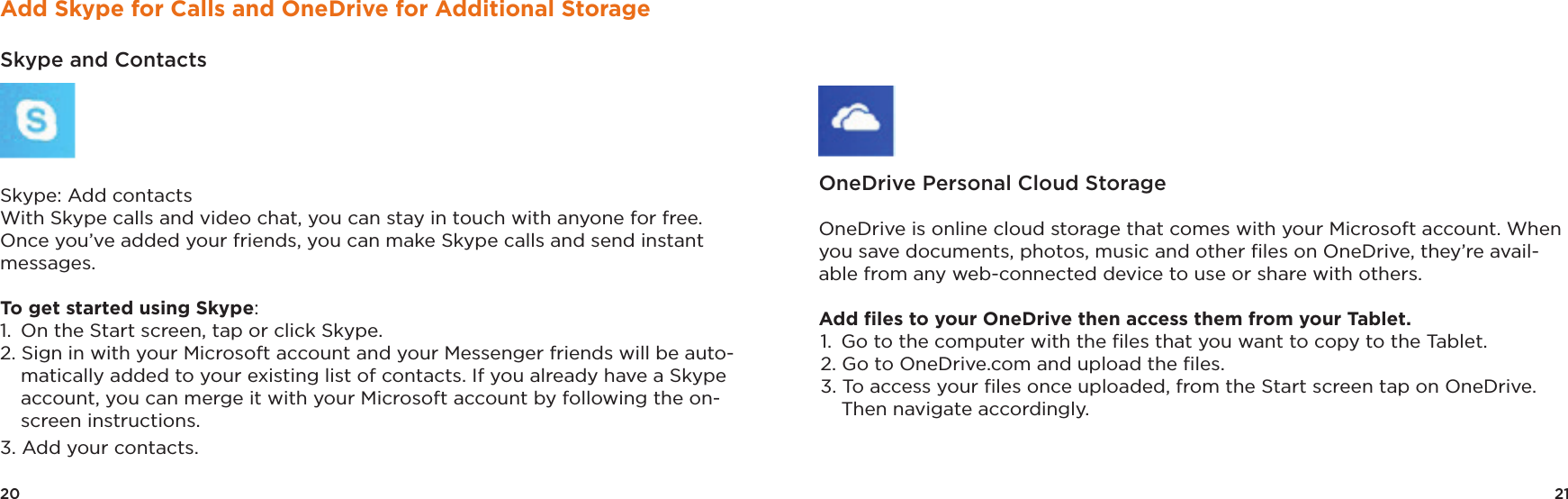 21OneDrive Personal Cloud Storage OneDrive is online cloud storage that comes with your Microsoft account. When you save documents, photos, music and other ﬁles on OneDrive, they’re avail-able from any web-connected device to use or share with others. Add ﬁles to your OneDrive then access them from your Tablet. 1.  Go to the computer with the ﬁles that you want to copy to the Tablet. 2. Go to OneDrive.com and upload the ﬁles. 3. To access your ﬁles once uploaded, from the Start screen tap on OneDrive.   Then navigate accordingly.20Add Skype for Calls and OneDrive for Additional StorageSkype and Contacts Skype: Add contacts With Skype calls and video chat, you can stay in touch with anyone for free. Once you’ve added your friends, you can make Skype calls and send instant messages. To get started using Skype: 1.  On the Start screen, tap or click Skype. 2. Sign in with your Microsoft account and your Messenger friends will be auto-matically added to your existing list of contacts. If you already have a Skype account, you can merge it with your Microsoft account by following the on-screen instructions. 3. Add your contacts. 