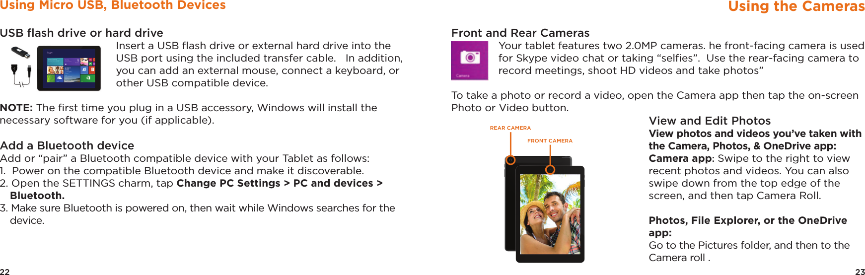 23Using the CamerasFront and Rear CamerasYour tablet features two 2.0MP cameras. he front-facing camera is used for Skype video chat or taking “selﬁes”.  Use the rear-facing camera to record meetings, shoot HD videos and take photos”  To take a photo or record a video, open the Camera app then tap the on-screen Photo or Video button. View and Edit PhotosView photos and videos you’ve taken with the Camera, Photos, &amp; OneDrive app: Camera app: Swipe to the right to view recent photos and videos. You can also swipe down from the top edge of the screen, and then tap Camera Roll.  Photos, File Explorer, or the OneDrive app: Go to the Pictures folder, and then to the Camera roll .22Using Micro USB, Bluetooth DevicesUSB ﬂash drive or hard drive Insert a USB ﬂash drive or external hard drive into the USB port using the included transfer cable.   In addition, you can add an external mouse, connect a keyboard, or other USB compatible device. NOTE: The ﬁrst time you plug in a USB accessory, Windows will install the necessary software for you (if applicable).Add a Bluetooth device Add or “pair” a Bluetooth compatible device with your Tablet as follows: 1.  Power on the compatible Bluetooth device and make it discoverable. 2. Open the SETTINGS charm, tap Change PC Settings &gt; PC and devices &gt; Bluetooth. 3. Make sure Bluetooth is powered on, then wait while Windows searches for the device. 