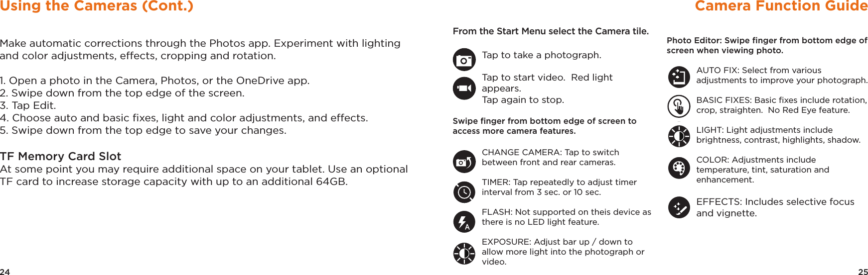 25Camera Function GuideFrom the Start Menu select the Camera tile.Tap to take a photograph.Tap to start video.  Red light appears.  Tap again to stop.Swipe ﬁnger from bottom edge of screen to access more camera features.CHANGE CAMERA: Tap to switch between front and rear cameras.TIMER: Tap repeatedly to adjust timer interval from 3 sec. or 10 sec.FLASH: Not supported on theis device as there is no LED light feature.EXPOSURE: Adjust bar up / down to allow more light into the photograph or video.Photo Editor: Swipe ﬁnger from bottom edge of screen when viewing photo.AUTO FIX: Select from various adjustments to improve your photograph.BASIC FIXES: Basic ﬁxes include rotation, crop, straighten.  No Red Eye feature.LIGHT: Light adjustments include brightness, contrast, highlights, shadow.COLOR: Adjustments include temperature, tint, saturation and enhancement.EFFECTS: Includes selective focus and vignette.24Using the Cameras (Cont.)Make automatic corrections through the Photos app. Experiment with lighting and color adjustments, effects, cropping and rotation.1. Open a photo in the Camera, Photos, or the OneDrive app. 2. Swipe down from the top edge of the screen. 3. Tap Edit. 4. Choose auto and basic ﬁxes, light and color adjustments, and effects. 5. Swipe down from the top edge to save your changes. TF Memory Card SlotAt some point you may require additional space on your tablet. Use an optional TF card to increase storage capacity with up to an additional 64GB.