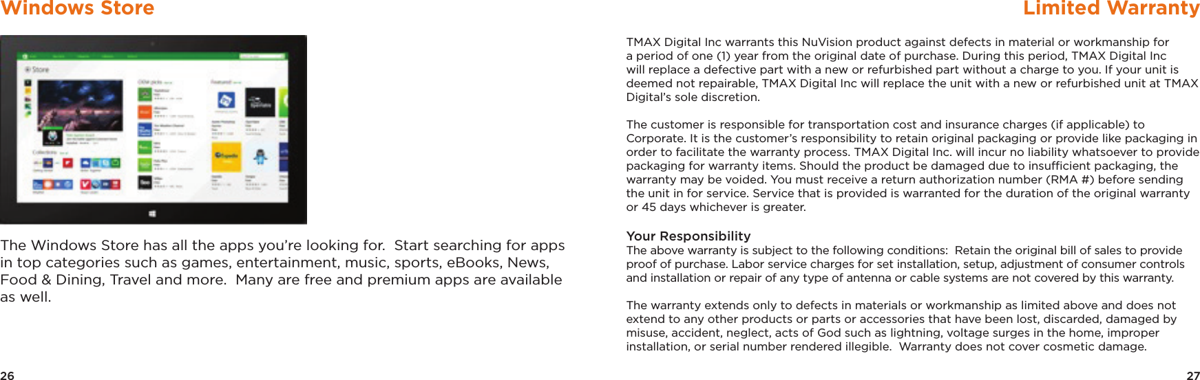 26 27Windows Store Limited WarrantyThe Windows Store has all the apps you’re looking for.  Start searching for apps in top categories such as games, entertainment, music, sports, eBooks, News, Food &amp; Dining, Travel and more.  Many are free and premium apps are available as well.TMAX Digital Inc warrants this NuVision product against defects in material or workmanship for a period of one (1) year from the original date of purchase. During this period, TMAX Digital Inc will replace a defective part with a new or refurbished part without a charge to you. If your unit is deemed not repairable, TMAX Digital Inc will replace the unit with a new or refurbished unit at TMAX Digital’s sole discretion. The customer is responsible for transportation cost and insurance charges (if applicable) to Corporate. It is the customer’s responsibility to retain original packaging or provide like packaging in order to facilitate the warranty process. TMAX Digital Inc. will incur no liability whatsoever to provide packaging for warranty items. Should the product be damaged due to insufﬁcient packaging, the warranty may be voided. You must receive a return authorization number (RMA #) before sending the unit in for service. Service that is provided is warranted for the duration of the original warranty or 45 days whichever is greater.Your Responsibility    The above warranty is subject to the following conditions:  Retain the original bill of sales to provide proof of purchase. Labor service charges for set installation, setup, adjustment of consumer controls and installation or repair of any type of antenna or cable systems are not covered by this warranty.  The warranty extends only to defects in materials or workmanship as limited above and does not extend to any other products or parts or accessories that have been lost, discarded, damaged by misuse, accident, neglect, acts of God such as lightning, voltage surges in the home, improper installation, or serial number rendered illegible.  Warranty does not cover cosmetic damage.