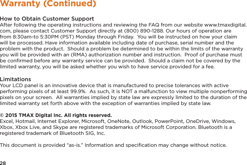 28Warranty (Continued)How to Obtain Customer SupportAfter following the operating instructions and reviewing the FAQ from our website www.tmaxdigital.com, please contact Customer Support directly at (800) 890-1288. Our hours of operation are from 8:30am-to 5:30PM (PST) Monday through Friday.  You will be instructed on how your claim will be processed. Have information available including date of purchase, serial number and the problem with the product.  Should a problem be determined to be within the limits of the warranty you will be provided with an (RMA) authorization number and instruction.  Proof of purchase must be conﬁrmed before any warranty service can be provided.  Should a claim not be covered by the limited warranty, you will be asked whether you wish to have service provided for a fee.LimitationsYour LCD panel is an innovative device that is manufactured to precise tolerances with active performing pixels of at least 99.9%.  As such, it is NOT a malfunction to view multiple nonperforming pixels on your screen.  All warranties implied by state law are expressly limited to the duration of the limited warranty set forth above with the exception of warranties implied by state law.  © 2015 TMAX Digital Inc. All rights reserved. Excel, Hotmail, Internet Explorer, Microsoft, OneNote, Outlook, PowerPoint, OneDrive, Windows, Xbox, Xbox Live, and Skype are registered trademarks of Microsoft Corporation. Bluetooth is a registered trademark of Bluetooth SIG, Inc. This document is provided “as-is.” Information and speciﬁcation may change without notice.