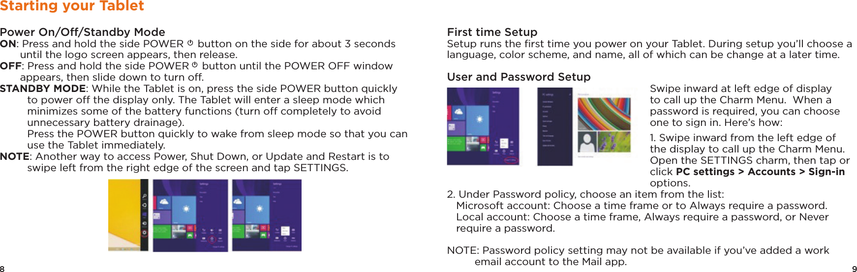 8 9Starting your TabletPower On/Off/Standby ModeON: Press and hold the side POWER  button on the side for about 3 seconds until the logo screen appears, then release.OFF: Press and hold the side POWER  button until the POWER OFF window appears, then slide down to turn off. STANDBY MODE: While the Tablet is on, press the side POWER button quickly to power off the display only. The Tablet will enter a sleep mode which minimizes some of the battery functions (turn off completely to avoid unnecessary battery drainage).   Press the POWER button quickly to wake from sleep mode so that you can use the Tablet immediately. NOTE: Another way to access Power, Shut Down, or Update and Restart is to swipe left from the right edge of the screen and tap SETTINGS.First time Setup Setup runs the ﬁrst time you power on your Tablet. During setup you’ll choose a language, color scheme, and name, all of which can be change at a later time.User and Password SetupSwipe inward at left edge of display to call up the Charm Menu.  When a password is required, you can choose one to sign in. Here’s how:1. Swipe inward from the left edge of the display to call up the Charm Menu. Open the SETTINGS charm, then tap or click PC settings &gt; Accounts &gt; Sign-in options. 2. Under Password policy, choose an item from the list:   Microsoft account: Choose a time frame or to Always require a password.   Local account: Choose a time frame, Always require a password, or Never require a password. NOTE: Password policy setting may not be available if you’ve added a work email account to the Mail app.