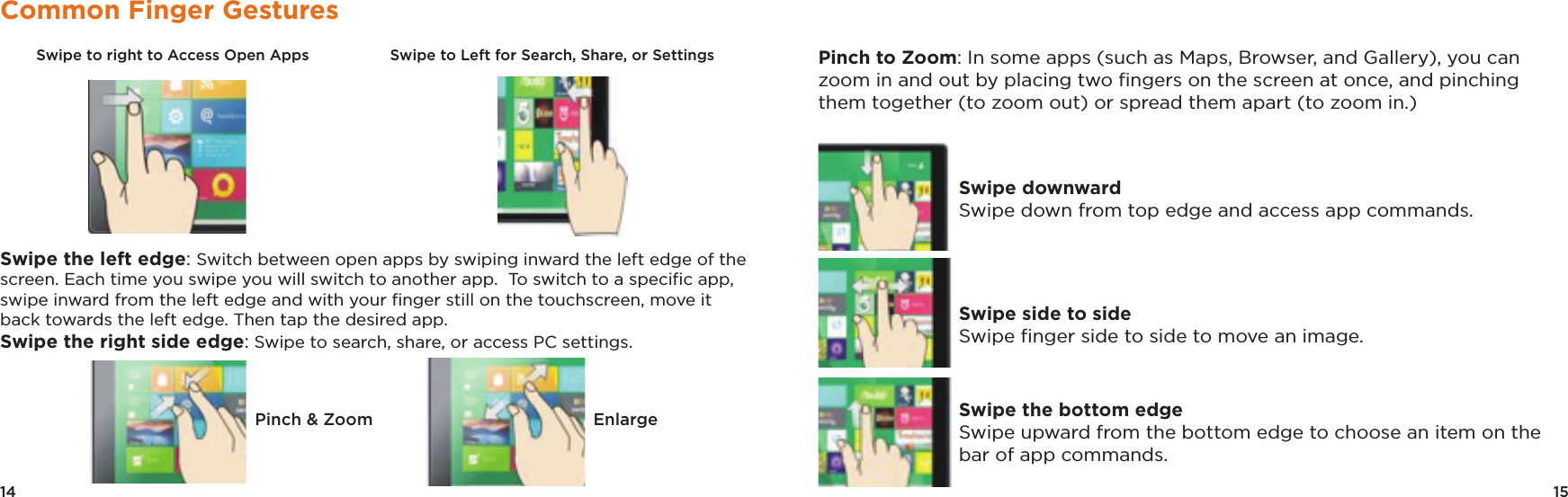 14 15Common Finger GesturesSwipe to right to Access Open Apps                  Swipe to Left for Search, Share, or Settings Swipe the left edge: Switch between open apps by swiping inward the left edge of the screen. Each time you swipe you will switch to another app.  To switch to a speciﬁc app, swipe inward from the left edge and with your ﬁnger still on the touchscreen, move it back towards the left edge. Then tap the desired app.Swipe the right side edge: Swipe to search, share, or access PC settings. Pinch to Zoom: In some apps (such as Maps, Browser, and Gallery), you can zoom in and out by placing two ﬁngers on the screen at once, and pinching them together (to zoom out) or spread them apart (to zoom in.)Swipe downwardSwipe down from top edge and access app commands.Swipe side to side Swipe ﬁnger side to side to move an image.Swipe the bottom edgeSwipe upward from the bottom edge to choose an item on the bar of app commands.Pinch &amp; Zoom Enlarge