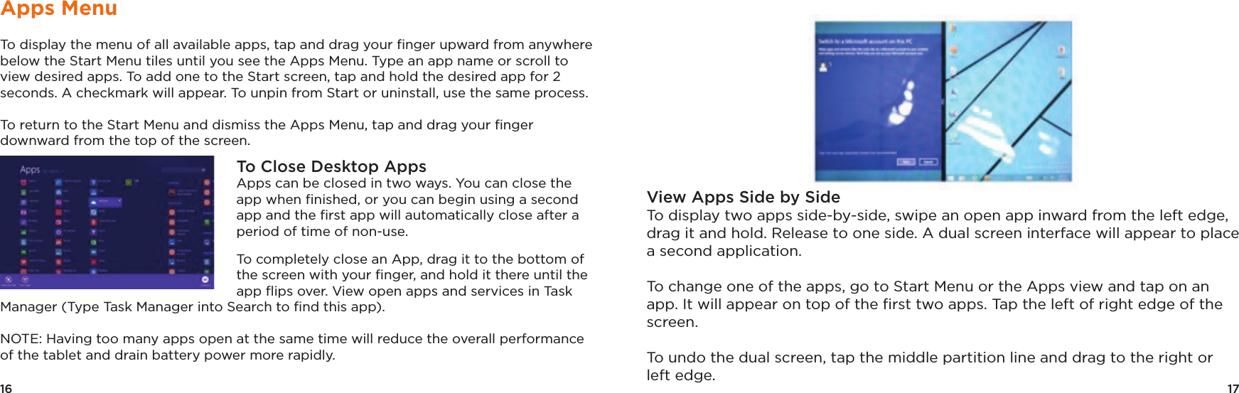 17View Apps Side by Side To display two apps side-by-side, swipe an open app inward from the left edge, drag it and hold. Release to one side. A dual screen interface will appear to place a second application.To change one of the apps, go to Start Menu or the Apps view and tap on an app. It will appear on top of the ﬁrst two apps. Tap the left of right edge of the screen. To undo the dual screen, tap the middle partition line and drag to the right or left edge.16Apps MenuTo display the menu of all available apps, tap and drag your ﬁnger upward from anywhere below the Start Menu tiles until you see the Apps Menu. Type an app name or scroll to view desired apps. To add one to the Start screen, tap and hold the desired app for 2 seconds. A checkmark will appear. To unpin from Start or uninstall, use the same process.To return to the Start Menu and dismiss the Apps Menu, tap and drag your ﬁnger downward from the top of the screen.To Close Desktop AppsApps can be closed in two ways. You can close the app when ﬁnished, or you can begin using a second app and the ﬁrst app will automatically close after a period of time of non-use. To completely close an App, drag it to the bottom of the screen with your ﬁnger, and hold it there until the app ﬂips over. View open apps and services in Task Manager (Type Task Manager into Search to ﬁnd this app). NOTE: Having too many apps open at the same time will reduce the overall performance of the tablet and drain battery power more rapidly.