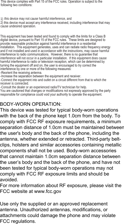 7KLVGHYLFHFRPSOLHVZLWK3DUWRIWKH)&amp;&amp;UXOHV2SHUDWLRQLVVXEMHFWWRWKH IROORZLQJWZRFRQGLWLRQV1) this device may not cause harmful interference, and WKLVGHYLFHPXVWDFFHSWDQ\LQWHUIHUHQFHUHFHLYHGLQFOXGLQJLQWHUIHUHQFHWKDWPD\cause undesired operation.7KLVHTXLSPHQWKDVEHHQWHVWHGDQGIRXQGWRFRPSO\ZLWKWKHOLPLWVIRUD&amp;ODVV%GLJLWDOGHYLFHSXUVXDQWWR3DUWRIWKH)&amp;&amp;UXOHV7KHVHOLPLWVDUHGHVLJQHGWRSURYLGHUHDVRQDEOHSURWHFWLRQDJDLQVWKDUPIXOLQWHUIHUHQFHLQDUHVLGHQWLDOLQVWDOODWLRQ7KLVHTXLSPHQWJHQHUDWHVXVHVDQGFDQUDGLDWHUDGLRIUHTXHQF\HQHUJ\and if not installed and used in accordance with the instructions, may cause harmful LQWHUIHUHQFHWRUDGLRFRPPXQLFDWLRQV+RZHYHUWKHUHLVQRJXDUDQWHHWKDWinterference will not occur in a particular installation.  If this equipment does cause KDUPIXOLQWHUIHUHQFHWRUDGLRRUWHOHYLVLRQUHFHSWLRQZKLFKFDQEHGHWHUPLQHGE\WXUQLQJWKHHTXLSPHQWRIIDQGRQWKHXVHULVHQFRXUDJHGWRWU\FRUUHFWWKHLQWHUIHUHQFHE\RQHRUPRUHRIWKHIROORZLQJPHDVXUHV5HRULHQWWKHUHFHLYLQJDQWHQQD,QFUHDVHWKHVHSDUDWLRQEHWZHHQWKHHTXLSPHQWDQGUHFHLYHU-Connect the equipment into and outlet on a circuit different from that to which the receiver is connected.-Consult the dealer or an experienced radio/TV technician for help.&lt;RXDUHFDXWLRQHGWKDWFKDQJHVRUPRGLILFDWLRQVQRWH[SUHVVO\DSSURYHGE\WKHSDUW\UHVSRQVLEOHIRUFRPSOLDQFHFRXOGYRLG\RXUDXWKRULW\WRRSHUDWHWKHHTXLSPHQWBODY-WORN OPERATION:This device was tested for typical body-worn operations with the back of the phone kept 1.0cm from the body. To comply with FCC RF exposure requirements, a minimum separation distance of 1.0cm must be maintained between the user&apos;s body and the back of the phone, including the antenna, whether extended or retracted. Third-party belt-clips, holsters and similar accessories containing metallic components shall not be used. Body-worn accessoriesthat cannot maintain 1.0cm separation distance between the user’s body and the back of the phone, and have not been tested for typical body-worn operations may not comply with FCC RF exposure limits and should be avoided.For more information about RF exposure, please visit the FCC website at www.fcc.govUse only the supplied or an approved replacement antenna. Unauthorized antennas, modifications, or attachments could damage the phone and may violate FCC regulations.