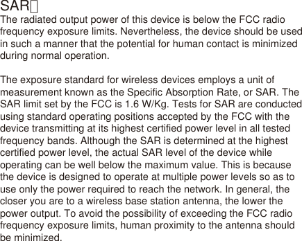 SAR：The radiated output power of this device is below the FCC radio frequency exposure limits. Nevertheless, the device should be used in such a manner that the potential for human contact is minimized during normal operation.The exposure standard for wireless devices employs a unit of measurement known as the Specific Absorption Rate, or SAR. The SAR limit set by the FCC is 1.6 W/Kg. Tests for SAR are conducted using standard operating positions accepted by the FCC with the device transmitting at its highest certified power level in all tested frequency bands. Although the SAR is determined at the highest certified power level, the actual SAR level of the device while operating can be well below the maximum value. This is because the device is designed to operate at multiple power levels so as to use only the power required to reach the network. In general, the closer you are to a wireless base station antenna, the lower the power output. To avoid the possibility of exceeding the FCC radio frequency exposure limits, human proximity to the antenna should be minimized.