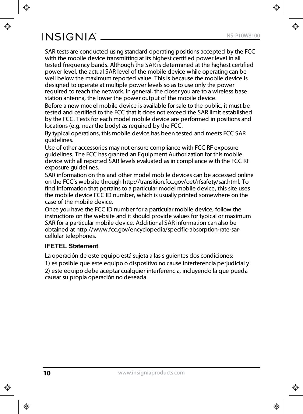 SAR tests are conducted using standard operating positions accepted by the FCCwith the mobile device transmitting at its highest certified power level in alltested frequency bands. Although the SAR is determined at the highest certifiedpower level, the actual SAR level of the mobile device while operating can bewell below the maximum reported value. This is because the mobile device isdesigned to operate at multiple power levels so as to use only the powerrequired to reach the network. In general, the closer you are to a wireless basestation antenna, the lower the power output of the mobile device.Before a new model mobile device is available for sale to the public, it must betested and certified to the FCC that it does not exceed the SAR limit establishedby the FCC. Tests for each model mobile device are performed in positions andlocations (e.g. near the body) as required by the FCC.By typical operations, this mobile device has been tested and meets FCC SARguidelines.Use of other accessories may not ensure compliance with FCC RF exposureguidelines. The FCC has granted an Equipment Authorization for this mobiledevice with all reported SAR levels evaluated as in compliance with the FCC RFexposure guidelines.SAR information on this and other model mobile devices can be accessed onlineon the FCC’s website through http://transition.fcc.gov/oet/rfsafety/sar.html. Tofind information that pertains to a particular model mobile device, this site usesthe mobile device FCC ID number, which is usually printed somewhere on thecase of the mobile device.Once you have the FCC ID number for a particular mobile device, follow theinstructions on the website and it should provide values for typical or maximumSAR for a particular mobile device. Additional SAR information can also beobtained at http://www.fcc.gov/encyclopedia/specific-absorption-rate-sar-cellular-telephones.IFETEL StatementLa operación de este equipo está sujeta a las siguientes dos condiciones:1) es posible que este equipo o dispositivo no cause interferencia perjudicial y2) este equipo debe aceptar cualquier interferencia, incluyendo la que puedacausar su propia operación no deseada.www.insigniaproducts.comNS-P10W810010