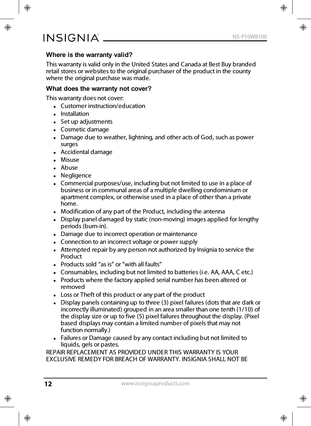 Where is the warranty valid?This warranty is valid only in the United States and Canada at Best Buy brandedretail stores or websites to the original purchaser of the product in the countywhere the original purchase was made.What does the warranty not cover?This warranty does not cover:lCustomer instruction/educationlInstallationlSet up adjustmentslCosmetic damagelDamage due to weather, lightning, and other acts of God, such as powersurgeslAccidental damagelMisuselAbuselNegligencelCommercial purposes/use, including but not limited to use in a place ofbusiness or in communal areas of a multiple dwelling condominium orapartment complex, or otherwise used in a place of other than a privatehome.lModification of any part of the Product, including the antennalDisplay panel damaged by static (non-moving) images applied for lengthyperiods (burn-in).lDamage due to incorrect operation or maintenancelConnection to an incorrect voltage or power supplylAttempted repair by any person not authorized by Insignia to service theProductlProducts sold “as is” or “with all faults”lConsumables, including but not limited to batteries (i.e. AA, AAA, C etc.)lProducts where the factory applied serial number has been altered orremovedlLoss or Theft of this product or any part of the productlDisplay panels containing up to three (3) pixel failures (dots that are dark orincorrectly illuminated) grouped in an area smaller than one tenth (1/10) ofthe display size or up to five (5) pixel failures throughout the display. (Pixelbased displays may contain a limited number of pixels that may notfunction normally.)lFailures or Damage caused by any contact including but not limited toliquids, gels or pastes.REPAIR REPLACEMENT AS PROVIDED UNDER THIS WARRANTY IS YOUREXCLUSIVE REMEDY FOR BREACH OF WARRANTY. INSIGNIA SHALL NOT BEwww.insigniaproducts.comNS-P10W810012