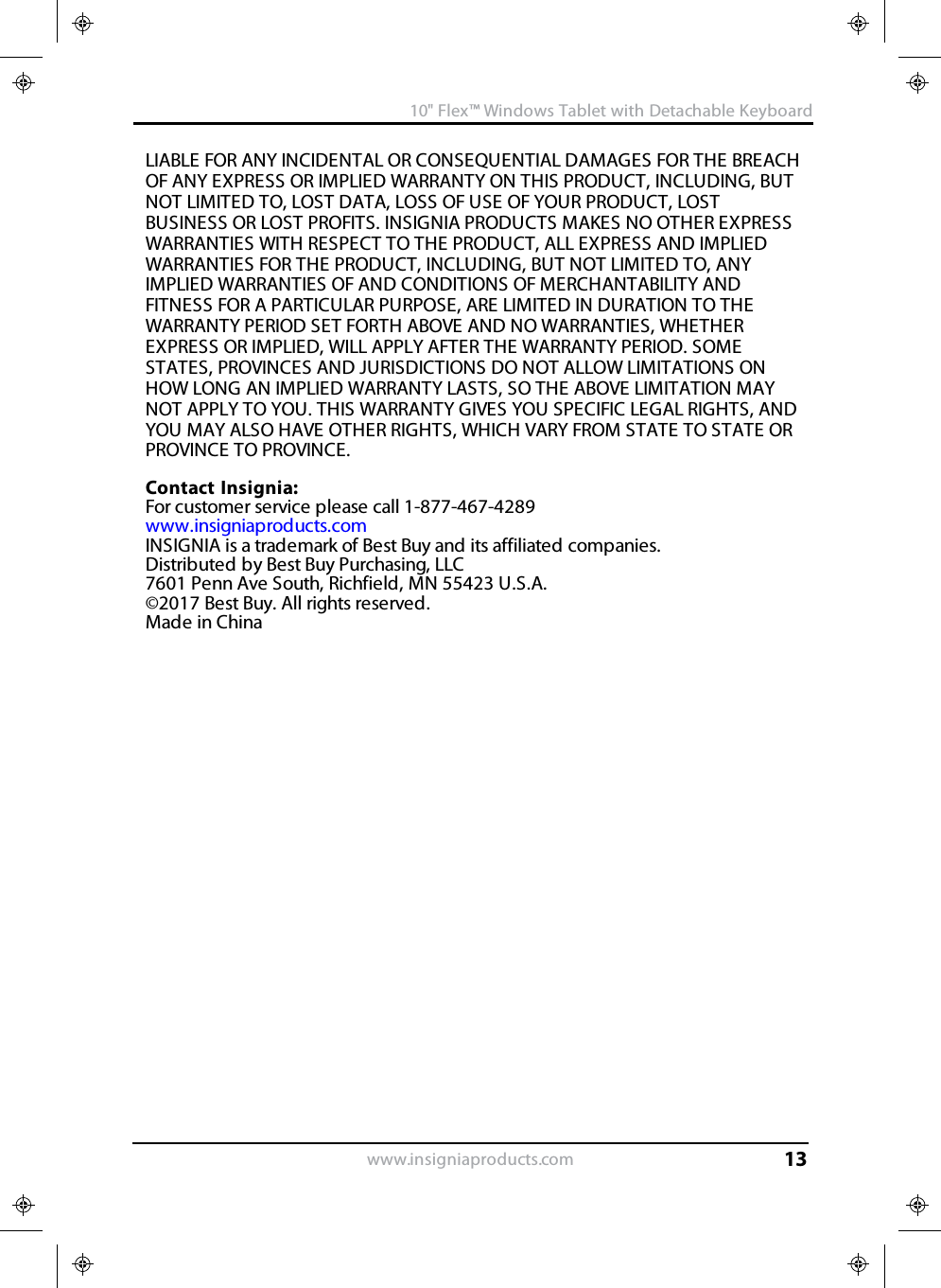 LIABLE FOR ANY INCIDENTAL OR CONSEQUENTIAL DAMAGES FOR THE BREACHOF ANY EXPRESS OR IMPLIED WARRANTY ON THIS PRODUCT, INCLUDING, BUTNOT LIMITED TO, LOST DATA, LOSS OF USE OF YOUR PRODUCT, LOSTBUSINESS OR LOST PROFITS. INSIGNIA PRODUCTS MAKES NO OTHER EXPRESSWARRANTIES WITH RESPECT TO THE PRODUCT, ALL EXPRESS AND IMPLIEDWARRANTIES FOR THE PRODUCT, INCLUDING, BUT NOT LIMITED TO, ANYIMPLIED WARRANTIES OF AND CONDITIONS OF MERCHANTABILITY ANDFITNESS FOR A PARTICULAR PURPOSE, ARE LIMITED IN DURATION TO THEWARRANTY PERIOD SET FORTH ABOVE AND NO WARRANTIES, WHETHEREXPRESS OR IMPLIED, WILL APPLY AFTER THE WARRANTY PERIOD. SOMESTATES, PROVINCES AND JURISDICTIONS DO NOT ALLOW LIMITATIONS ONHOW LONG AN IMPLIED WARRANTY LASTS, SO THE ABOVE LIMITATION MAYNOT APPLY TO YOU. THIS WARRANTY GIVES YOU SPECIFIC LEGAL RIGHTS, ANDYOU MAY ALSO HAVE OTHER RIGHTS, WHICH VARY FROM STATE TO STATE ORPROVINCE TO PROVINCE.Contact Insignia:For customer service please call 1-877-467-4289www.insigniaproducts.comINSIGNIA is a trademark of Best Buy and its affiliated companies.Distributed by Best Buy Purchasing, LLC7601 Penn Ave South, Richfield, MN 55423 U.S.A.©2017 Best Buy. All rights reserved.Made in Chinawww.insigniaproducts.com10&quot;Flex™ Windows Tablet with Detachable Keyboard13