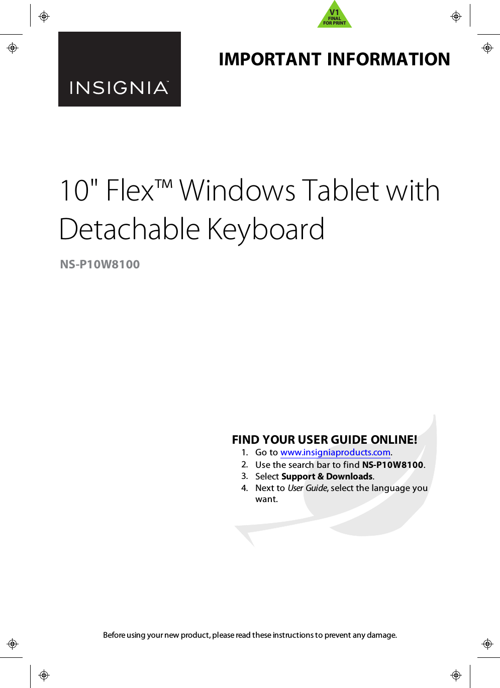 Before using your new product, please read these instructions to prevent any damage.IMPORTANTINFORMATION10&quot;Flex™ Windows Tablet withDetachable KeyboardNS-P10W8100FINDYOUR USER GUIDE ONLINE!1. Go to www.insigniaproducts.com.2. Use the search bar to find NS-P10W8100.3. Select Support &amp; Downloads.4. Next to User Guide, select the language youwant.V1FINALFOR PRINT