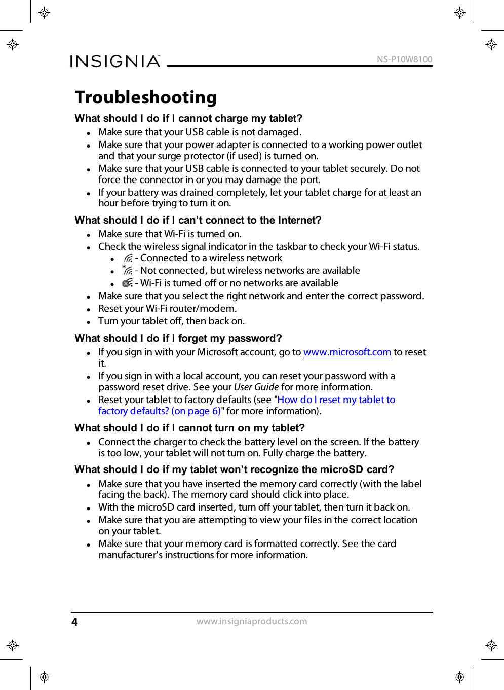 TroubleshootingWhat should Ido if Icannot charge my tablet?lMake sure that your USB cable is not damaged.lMake sure that your power adapter is connected to a working power outletand that your surge protector (if used) is turned on.lMake sure that your USB cable is connected to your tablet securely. Do notforce the connector in or you may damage the port.lIf your battery was drained completely, let your tablet charge for at least anhour before trying to turn it on.What should I do if I can’t connect to the Internet?lMake sure that Wi-Fi is turned on.lCheck the wireless signal indicator in the taskbar to check your Wi-Fi status.l- Connected to a wireless networkl- Not connected, but wireless networks are availablel- Wi-Fi is turned off or no networks are availablelMake sure that you select the right network and enter the correct password.lReset your Wi-Fi router/modem.lTurn your tablet off, then back on.What should I do if I forget my password?lIf you sign in with your Microsoft account, go to www.microsoft.com to resetit.lIf you sign in with a local account, you can reset your password with apassword reset drive. See your User Guide for more information.lReset your tablet to factory defaults (see &quot;How do Ireset my tablet tofactory defaults? (on page6)&quot; for more information).What should I do if I cannot turn on my tablet?lConnect the charger to check the battery level on the screen. If the batteryis too low, your tablet will not turn on. Fully charge the battery.What should I do if my tablet won’t recognize the microSD card?lMake sure that you have inserted the memory card correctly (with the labelfacing the back). The memory card should click into place.lWith the microSD card inserted, turn off your tablet, then turn it back on.lMake sure that you are attempting to view your files in the correct locationon your tablet.lMake sure that your memory card is formatted correctly. See the cardmanufacturer&apos;s instructions for more information.www.insigniaproducts.comNS-P10W81004