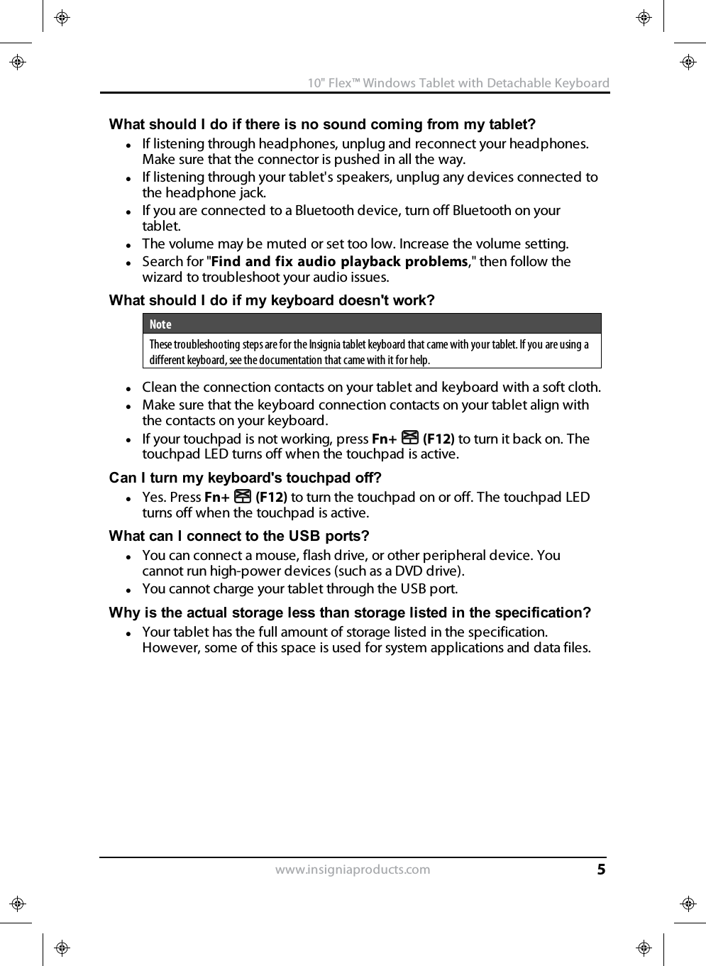 What should I do if there is no sound coming from my tablet?lIf listening through headphones, unplug and reconnect your headphones.Make sure that the connector is pushed in all the way.lIf listening through your tablet&apos;s speakers, unplug any devices connected tothe headphone jack.lIf you are connected to a Bluetooth device, turn off Bluetooth on yourtablet.lThe volume may be muted or set too low. Increase the volume setting.lSearch for &quot;Find and fix audio playback problems,&quot; then follow thewizard to troubleshoot your audio issues.What should Ido if my keyboard doesn&apos;t work?NoteThese troubleshooting steps are for the Insignia tablet keyboard that came with your tablet. If you are using adifferent keyboard, see the documentation that came with it for help.lClean the connection contacts on your tablet and keyboard with a soft cloth.lMake sure that the keyboard connection contacts on your tablet align withthe contacts on your keyboard.lIf your touchpad is not working, press Fn+ (F12) to turn it back on. Thetouchpad LED turns off when the touchpad is active.Can Iturn my keyboard&apos;s touchpad off?lYes. Press Fn+ (F12) to turn the touchpad on or off. The touchpad LEDturns off when the touchpad is active.What can I connect to the USB ports?lYou can connect a mouse, flash drive, or other peripheral device. Youcannot run high-power devices (such as a DVD drive).lYou cannot charge your tablet through the USB port.Why is the actual storage less than storage listed in the specification?lYour tablet has the full amount of storage listed in the specification.However, some of this space is used for system applications and data files.www.insigniaproducts.com10&quot;Flex™ Windows Tablet with Detachable Keyboard5