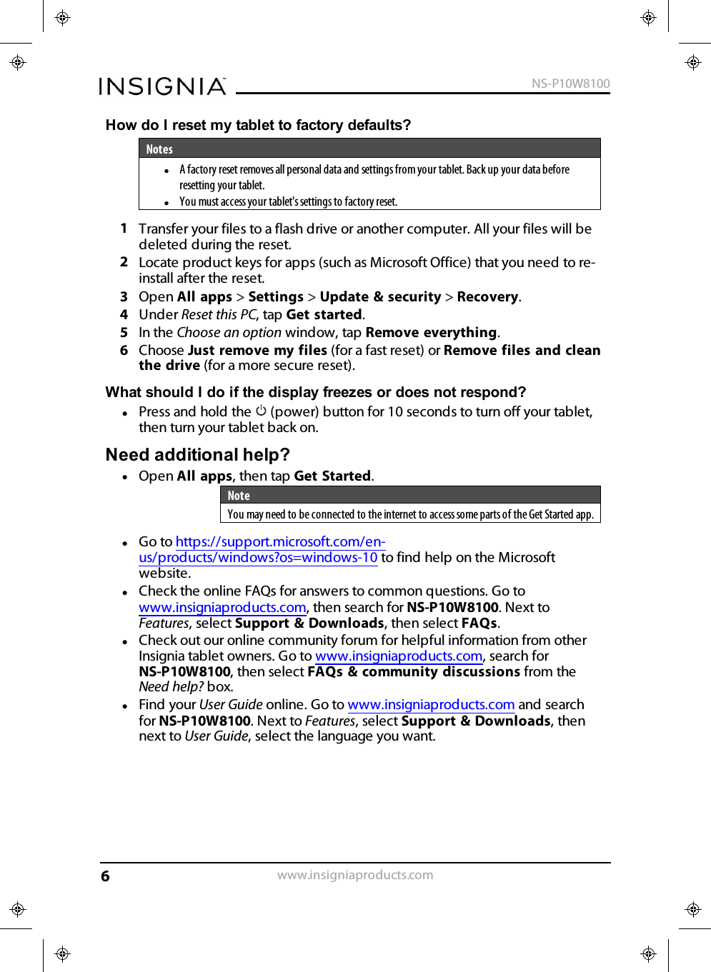How do Ireset my tablet to factory defaults?NoteslA factory reset removes all personal data and settings from your tablet. Back up your data beforeresetting your tablet.lYou must access your tablet&apos;s settings to factory reset.1Transfer your files to a flash drive or another computer. All your files will bedeleted during the reset.2Locate product keys for apps (such as Microsoft Office) that you need to re-install after the reset.3Open All apps &gt;Settings &gt;Update &amp;security &gt;Recovery.4Under Reset this PC, tap Get started.5In the Choose an option window, tap Remove everything.6Choose Just remove my files (for a fast reset) or Remove files and cleanthe drive (for a more secure reset).What should I do if the display freezes or does not respond?lPress and hold the (power) button for 10 seconds to turn off your tablet,then turn your tablet back on.Need additional help?lOpen All apps, then tap Get Started.NoteYou may need to be connected to the internet to access some parts of the Get Started app.lGo to https://support.microsoft.com/en-us/products/windows?os=windows-10 to find help on the Microsoftwebsite.lCheck the online FAQs for answers to common questions. Go towww.insigniaproducts.com, then search for NS-P10W8100. Next toFeatures, select Support &amp; Downloads, then select FAQs.lCheck out our online community forum for helpful information from otherInsignia tablet owners. Go to www.insigniaproducts.com, search forNS-P10W8100, then select FAQs &amp;community discussions from theNeed help? box.lFind your User Guide online. Go to www.insigniaproducts.com and searchfor NS-P10W8100. Next to Features, select Support &amp;Downloads, thennext to User Guide, select the language you want.www.insigniaproducts.comNS-P10W81006