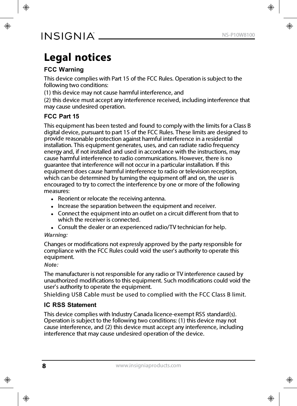 Legal noticesFCC WarningThis device complies with Part 15 of the FCC Rules. Operation is subject to thefollowing two conditions:(1) this device may not cause harmful interference, and(2) this device must accept any interference received, including interference thatmay cause undesired operation.FCC Part 15This equipment has been tested and found to comply with the limits for a Class Bdigital device, pursuant to part 15 of the FCC Rules. These limits are designed toprovide reasonable protection against harmful interference in a residentialinstallation. This equipment generates, uses, and can radiate radio frequencyenergy and, if not installed and used in accordance with the instructions, maycause harmful interference to radio communications. However, there is noguarantee that interference will not occur in a particular installation. If thisequipment does cause harmful interference to radio or television reception,which can be determined by turning the equipment o and on, the user isencouraged to try to correct the interference by one or more of the followingmeasures:Reorient or relocate the receiving antenna.Increase the separation between the equipment and receiver.Connect the equipment into an outlet on a circuit dierent from that towhich the receiver is connected.Consult the dealer or an experienced radio/TV technician for help.Warning:Changes or modications not expressly approved by the party responsible forcompliance with the FCC Rules could void the user’s authority to operate thisequipment.Note:The manufacturer is not responsible for any radio or TV interference caused byunauthorized modications to this equipment. Such modications could void theuser&apos;s authority to operate the equipment.IC RSS StatementThis device complies with Industry Canada licence-exempt RSS standard(s).Operation is subject to the following two conditions: (1) this device may notcause interference, and (2) this device must accept any interference, includinginterference that may cause undesired operation of the device.www.insigniaproducts.comNS-P10W81008Shielding USB Cable must be used to complied with the FCC Class B limit. 