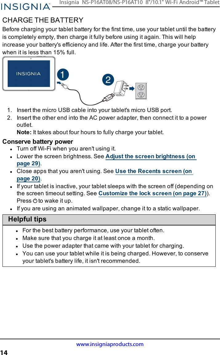 CHARGE THE BATTERYBefore charging your tablet battery for the first time, use your tablet until the batteryis completely empty, then charge it fully before using it again. This will helpincrease your battery&apos;s efficiency and life. After the first time, charge your batterywhen it is less than 15% full.1. Insert the micro USB cable into your tablet&apos;s micro USB port.2. Insert the other end into the AC power adapter, then connect it to a poweroutlet.Note:It takes about four hours to fully charge your tablet.Conserve battery powerlTurn off Wi-Fi when you aren&apos;t using it.lLower the screen brightness. See Adjust the screen brightness (onpage29).lClose apps that you aren&apos;t using. See Use the Recents screen (onpage20).lIf your tablet is inactive, your tablet sleeps with the screen off (depending onthe screen timeout setting. See Customize the lock screen (on page27)).Press to wake it up.lIf you are using an animated wallpaper, change it to a static wallpaper.Helpful tipslFor the best battery performance, use your tablet often.lMake sure that you charge it at least once a month.lUse the power adapter that came with your tablet for charging.lYou can use your tablet while it is being charged. However, to conserveyour tablet&apos;s battery life, it isn&apos;t recommended.www.insigniaproducts.com14Insignia NS-P16AT08/NS-P16AT10 8&quot;/10.1&quot; Wi-Fi Android™ Tablet